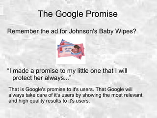 The Google Promise
Remember the ad for Johnson's Baby Wipes?
“I made a promise to my little one that I will
protect her always...”
That is Google's promise to it's users. That Google will
always take care of it's users by showing the most relevant
and high quality results to it's users.
 