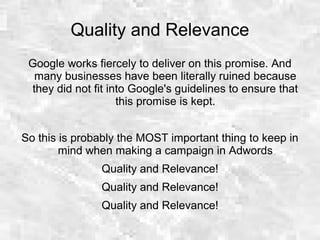Quality and Relevance
Google works fiercely to deliver on this promise. And
many businesses have been literally ruined because
they did not fit into Google's guidelines to ensure that
this promise is kept.
So this is probably the MOST important thing to keep in
mind when making a campaign in Adwords
Quality and Relevance!
Quality and Relevance!
Quality and Relevance!
 