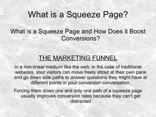 What is a Squeeze Page?
What is a Squeeze Page and How Does it Boost
Conversions?
THE MARKETING FUNNEL
In a non-linear medium like the web, in the case of traditional
websites, your visitors can move freely about at their own pace
and go down side paths to answer questions they might have at
different points in your conversion conversation.
Forcing them down one and only one path of a squeeze page
usually improves conversion rates because they can’t get
distracted
 