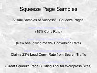 Squeeze Page Samples
Visual Samples of Successful Squeeze Pages
www.insiderinvestments.in
(15% Conv Rate)
www.insiderinvestments.net
(New one, giving me 9% Conversion Rate)
http://speedsqueezepages.com/
Claims 23% Lead Conv. Rate from Search Traffic
http://www.squeezetheme.com
(Great Squeeze Page Building Tool for Wordpress Sites)
 