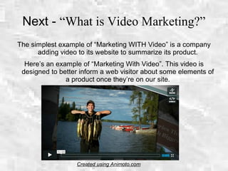 Next - “What is Video Marketing?”
The simplest example of “Marketing WITH Video” is a company
adding video to its website to summarize its product.
Here’s an example of “Marketing With Video”. This video is
designed to better inform a web visitor about some elements of
a product once they’re on our site.
Created using Animoto.com
 