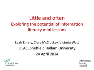 Little and often
Exploring the potential of information
literacy mini lessons
Leah Emary, Clare McCluskey, Victoria Watt
LILAC, Sheffield Hallam University
24 April 2014
 