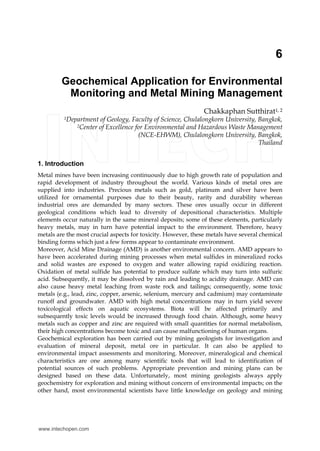 6
Geochemical Application for Environmental
Monitoring and Metal Mining Management
Chakkaphan Sutthirat1, 2
1Department of Geology, Faculty of Science, Chulalongkorn University, Bangkok,
2Center of Excellence for Environmental and Hazardous Waste Management
(NCE-EHWM), Chulalongkorn University, Bangkok,
Thailand
1. Introduction
Metal mines have been increasing continuously due to high growth rate of population and
rapid development of industry throughout the world. Various kinds of metal ores are
supplied into industries. Precious metals such as gold, platinum and silver have been
utilized for ornamental purposes due to their beauty, rarity and durability whereas
industrial ores are demanded by many sectors. These ores usually occur in different
geological conditions which lead to diversity of depositional characteristics. Multiple
elements occur naturally in the same mineral deposits; some of these elements, particularly
heavy metals, may in turn have potential impact to the environment. Therefore, heavy
metals are the most crucial aspects for toxicity. However, these metals have several chemical
binding forms which just a few forms appear to contaminate environment.
Moreover, Acid Mine Drainage (AMD) is another environmental concern. AMD appears to
have been accelerated during mining processes when metal sulfides in mineralized rocks
and solid wastes are exposed to oxygen and water allowing rapid oxidizing reaction.
Oxidation of metal sulfide has potential to produce sulfate which may turn into sulfuric
acid. Subsequently, it may be dissolved by rain and leading to acidity drainage. AMD can
also cause heavy metal leaching from waste rock and tailings; consequently, some toxic
metals (e.g., lead, zinc, copper, arsenic, selenium, mercury and cadmium) may contaminate
runoff and groundwater. AMD with high metal concentrations may in turn yield severe
toxicological effects on aquatic ecosystems. Biota will be affected primarily and
subsequently toxic levels would be increased through food chain. Although, some heavy
metals such as copper and zinc are required with small quantities for normal metabolism,
their high concentrations become toxic and can cause malfunctioning of human organs.
Geochemical exploration has been carried out by mining geologists for investigation and
evaluation of mineral deposit, metal ore in particular. It can also be applied to
environmental impact assessments and monitoring. Moreover, mineralogical and chemical
characteristics are one among many scientific tools that will lead to identification of
potential sources of such problems. Appropriate prevention and mining plans can be
designed based on these data. Unfortunately, most mining geologists always apply
geochemistry for exploration and mining without concern of environmental impacts; on the
other hand, most environmental scientists have little knowledge on geology and mining
www.intechopen.com
 