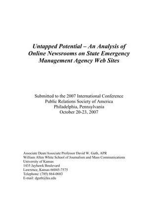 Untapped Potential – An Analysis of
   Online Newsrooms on State Emergency
      Management Agency Web Sites




       Submitted to the 2007 International Conference
           Public Relations Society of America
                Philadelphia, Pennsylvania
                    October 20-23, 2007




Associate Dean/Associate Professor David W. Guth, APR
William Allen White School of Journalism and Mass Communications
University of Kansas
1435 Jayhawk Boulevard
Lawrence, Kansas 66045-7575
Telephone: (785) 864-0683
E-mail: dguth@ku.edu
 
