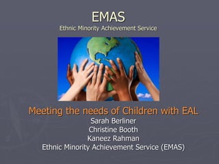 EMAS
Ethnic Minority Achievement Service
Meeting the needs of Children with EAL
Sarah Berliner
Christine Booth
Kaneez Rahman
Ethnic Minority Achievement Service (EMAS)
 