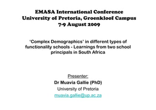 EMASA International Conference
University of Pretoria, Groenkloof Campus
              7-9 August 2009


   ‘Complex Demographics’ in different types of
 functionality schools - Learnings from two school
              principals in South Africa




                    Presenter:
              Dr Muavia Gallie (PhD)
               University of Pretoria
              muavia.gallie@up.ac.za
 