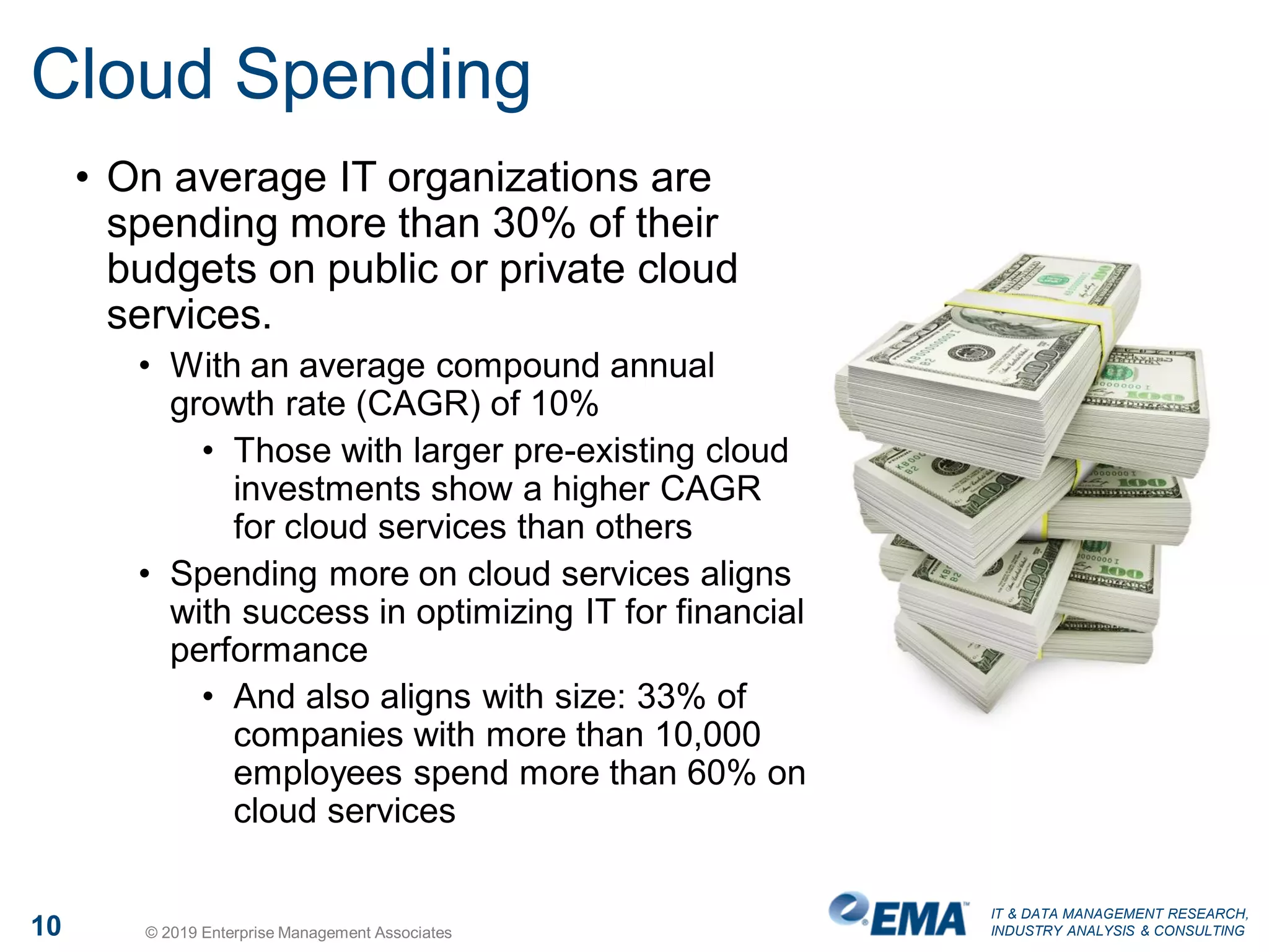 IT & DATA MANAGEMENT RESEARCH,
INDUSTRY ANALYSIS & CONSULTING10 © 2019 Enterprise Management Associates
Cloud Spending
• On average IT organizations are
spending more than 30% of their
budgets on public or private cloud
services.
• With an average compound annual
growth rate (CAGR) of 10%
• Those with larger pre-existing cloud
investments show a higher CAGR
for cloud services than others
• Spending more on cloud services aligns
with success in optimizing IT for financial
performance
• And also aligns with size: 33% of
companies with more than 10,000
employees spend more than 60% on
cloud services
 