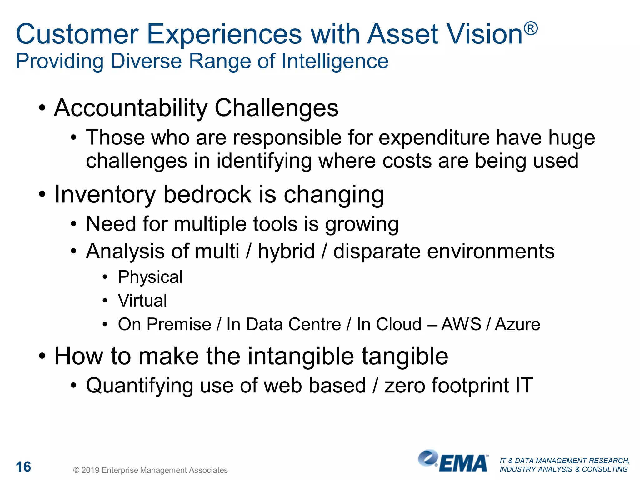 IT & DATA MANAGEMENT RESEARCH,
INDUSTRY ANALYSIS & CONSULTING16 © 2019 Enterprise Management Associates
Customer Experiences with Asset Vision®
Providing Diverse Range of Intelligence
• Accountability Challenges
• Those who are responsible for expenditure have huge
challenges in identifying where costs are being used
• Inventory bedrock is changing
• Need for multiple tools is growing
• Analysis of multi / hybrid / disparate environments
• Physical
• Virtual
• On Premise / In Data Centre / In Cloud – AWS / Azure
• How to make the intangible tangible
• Quantifying use of web based / zero footprint IT
 