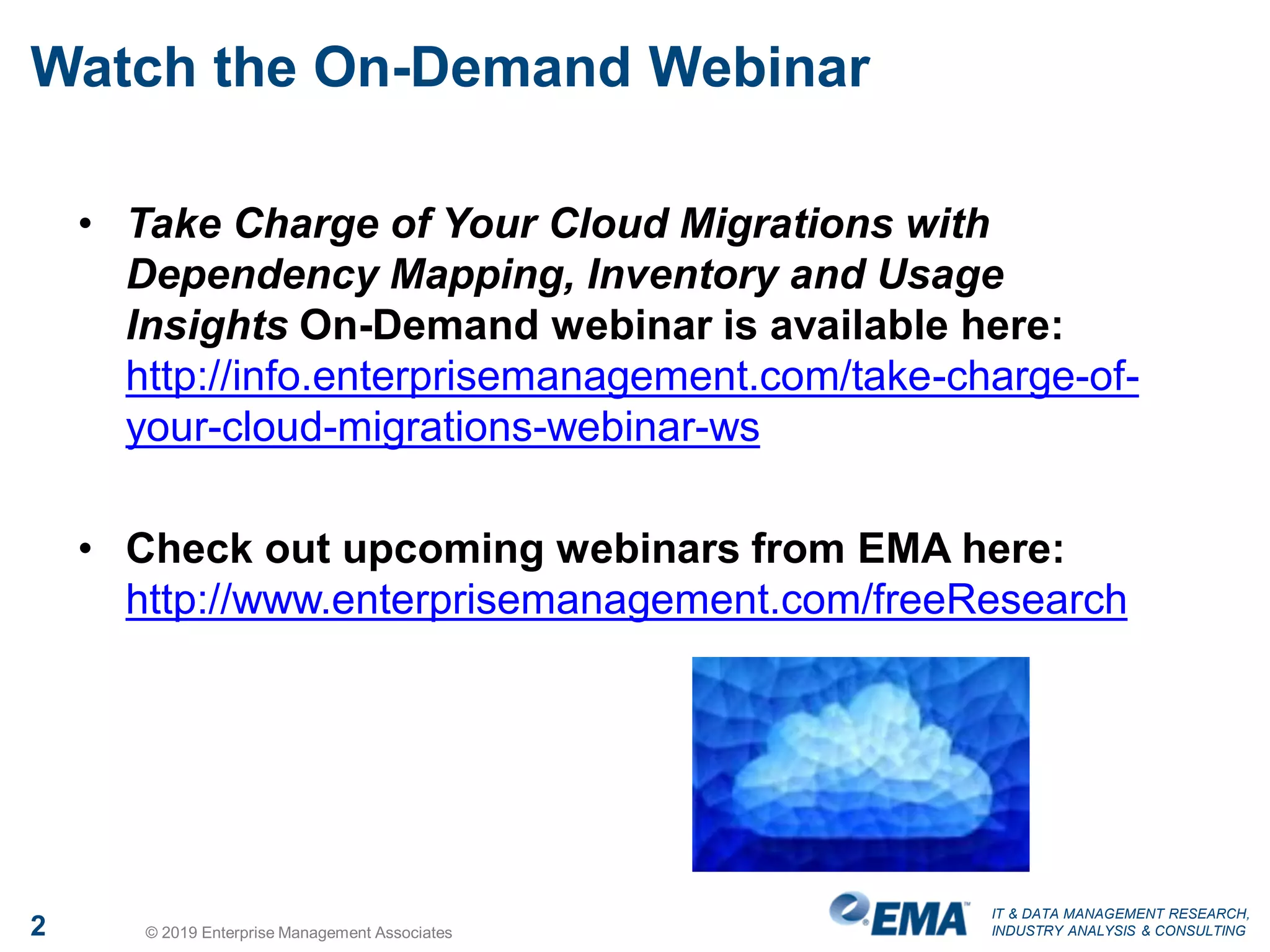 IT & DATA MANAGEMENT RESEARCH,
INDUSTRY ANALYSIS & CONSULTING2 © 2019 Enterprise Management Associates
Watch the On-Demand Webinar
• Take Charge of Your Cloud Migrations with
Dependency Mapping, Inventory and Usage
Insights On-Demand webinar is available here:
http://info.enterprisemanagement.com/take-charge-of-
your-cloud-migrations-webinar-ws
• Check out upcoming webinars from EMA here:
http://www.enterprisemanagement.com/freeResearch
 