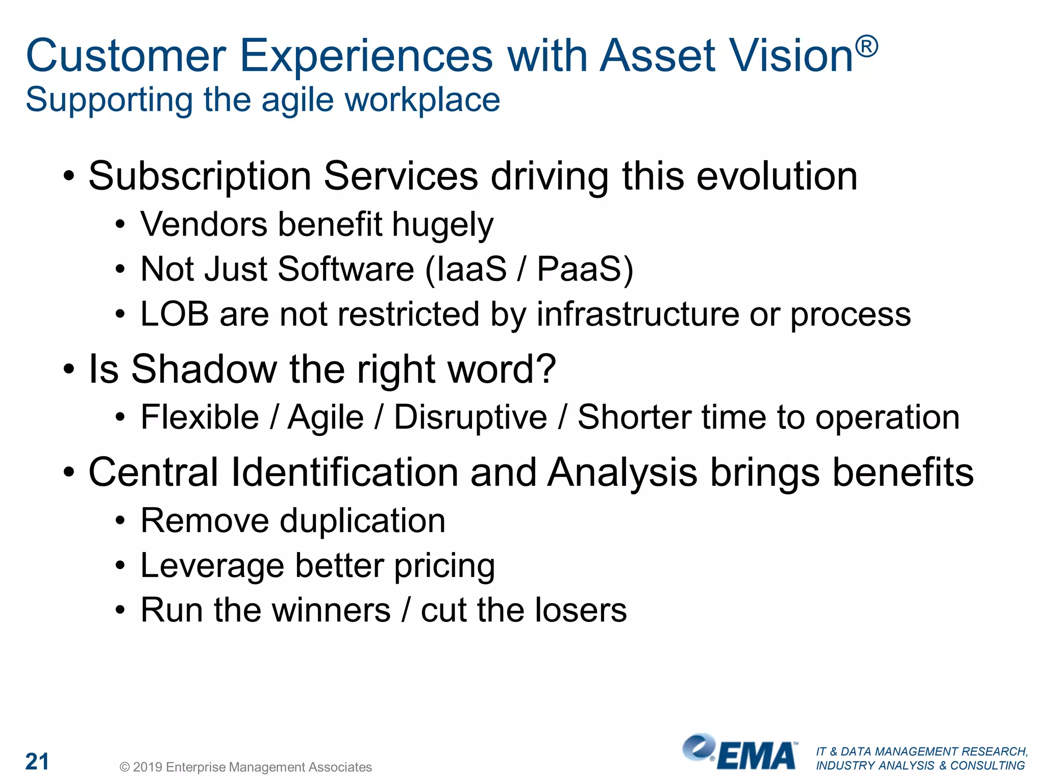 IT & DATA MANAGEMENT RESEARCH,
INDUSTRY ANALYSIS & CONSULTING21 © 2019 Enterprise Management Associates
Customer Experiences with Asset Vision®
Supporting the agile workplace
• Subscription Services driving this evolution
• Vendors benefit hugely
• Not Just Software (IaaS / PaaS)
• LOB are not restricted by infrastructure or process
• Is Shadow the right word?
• Flexible / Agile / Disruptive / Shorter time to operation
• Central Identification and Analysis brings benefits
• Remove duplication
• Leverage better pricing
• Run the winners / cut the losers
 