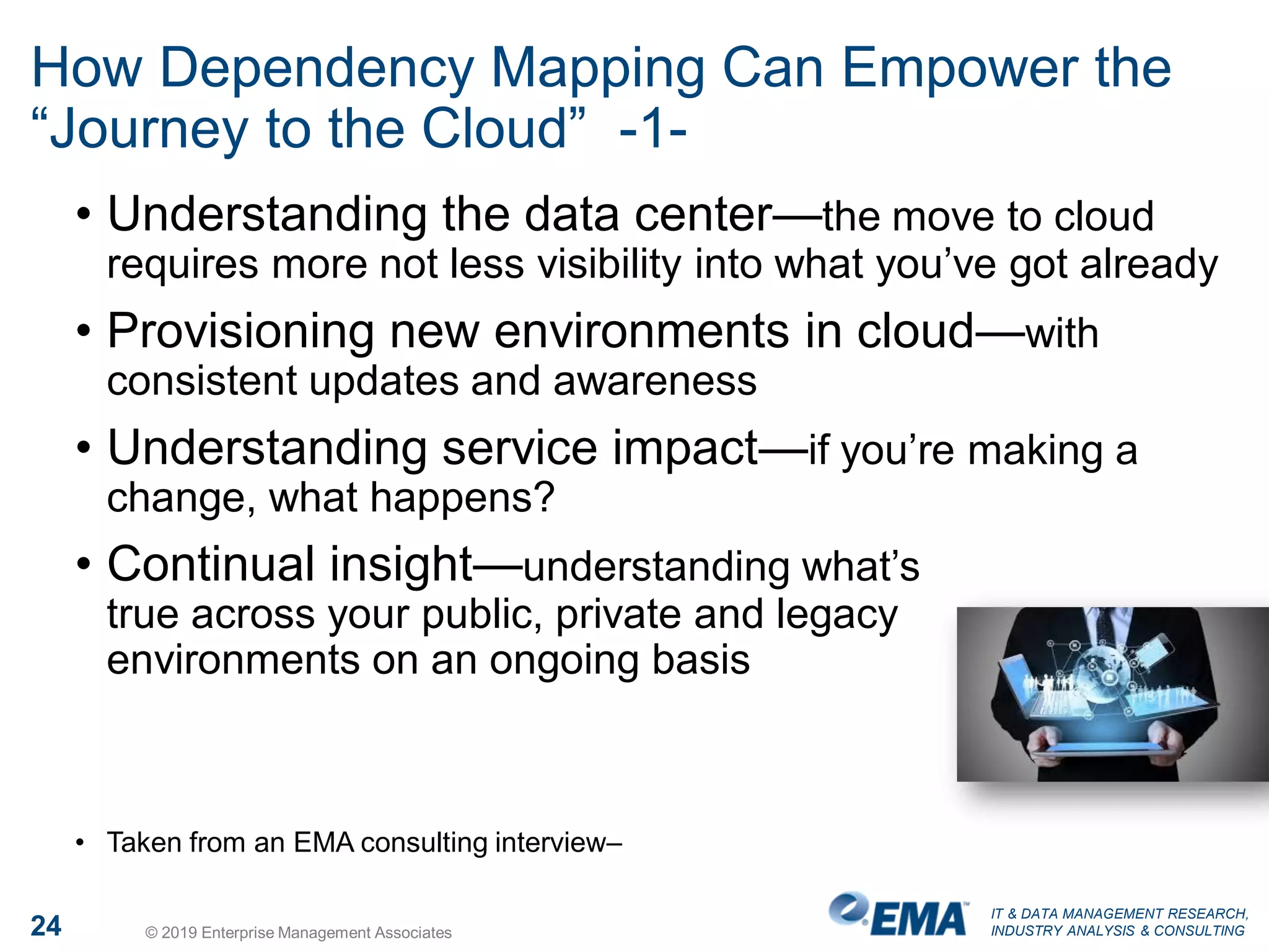 IT & DATA MANAGEMENT RESEARCH,
INDUSTRY ANALYSIS & CONSULTING24 © 2019 Enterprise Management Associates
How Dependency Mapping Can Empower the
“Journey to the Cloud” -1-
• Understanding the data center—the move to cloud
requires more not less visibility into what you’ve got already
• Provisioning new environments in cloud—with
consistent updates and awareness
• Understanding service impact—if you’re making a
change, what happens?
• Continual insight—understanding what’s
true across your public, private and legacy
environments on an ongoing basis
• Taken from an EMA consulting interview–
 