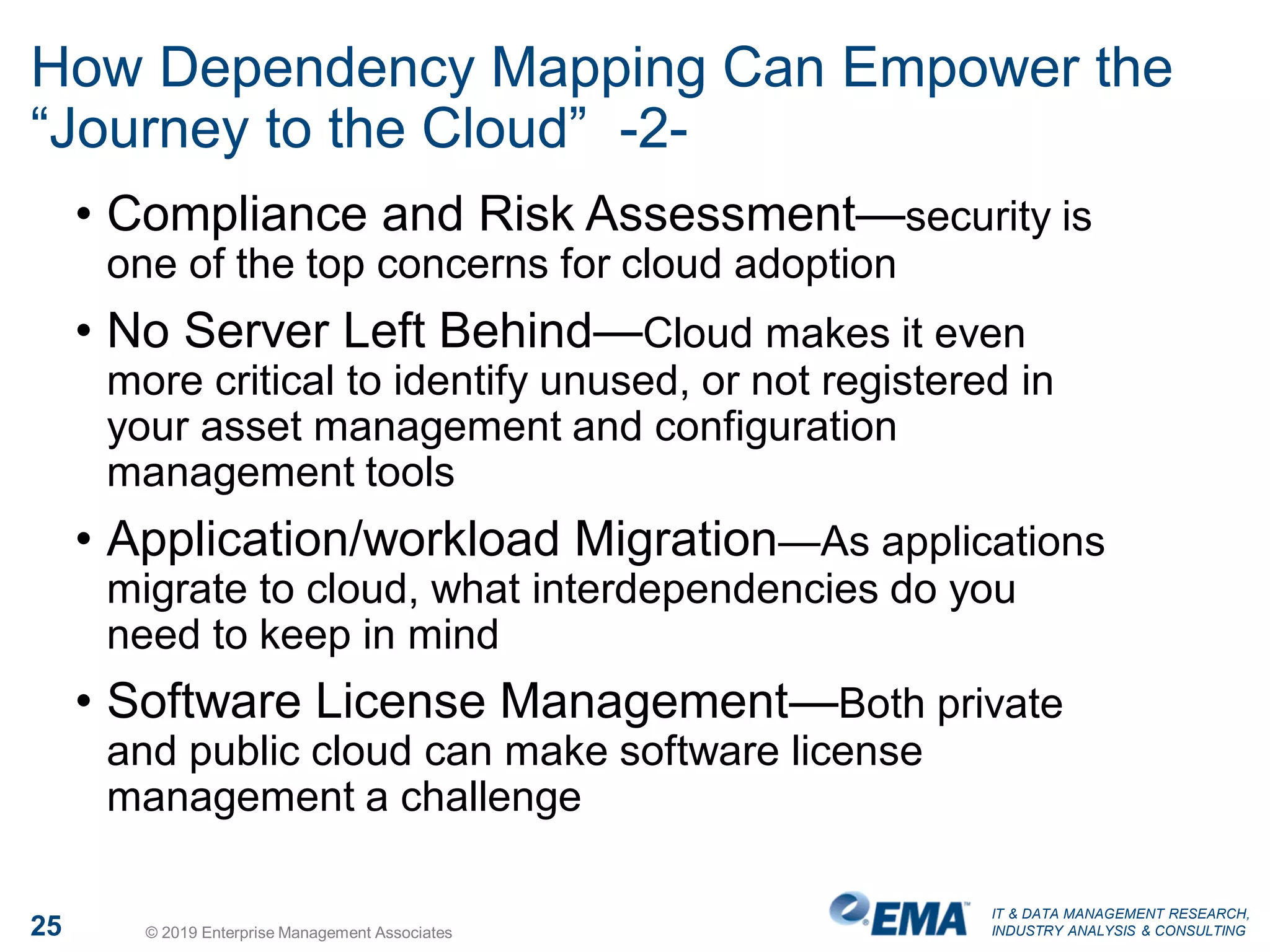 IT & DATA MANAGEMENT RESEARCH,
INDUSTRY ANALYSIS & CONSULTING25 © 2019 Enterprise Management Associates
How Dependency Mapping Can Empower the
“Journey to the Cloud” -2-
• Compliance and Risk Assessment—security is
one of the top concerns for cloud adoption
• No Server Left Behind—Cloud makes it even
more critical to identify unused, or not registered in
your asset management and configuration
management tools
• Application/workload Migration—As applications
migrate to cloud, what interdependencies do you
need to keep in mind
• Software License Management—Both private
and public cloud can make software license
management a challenge
 