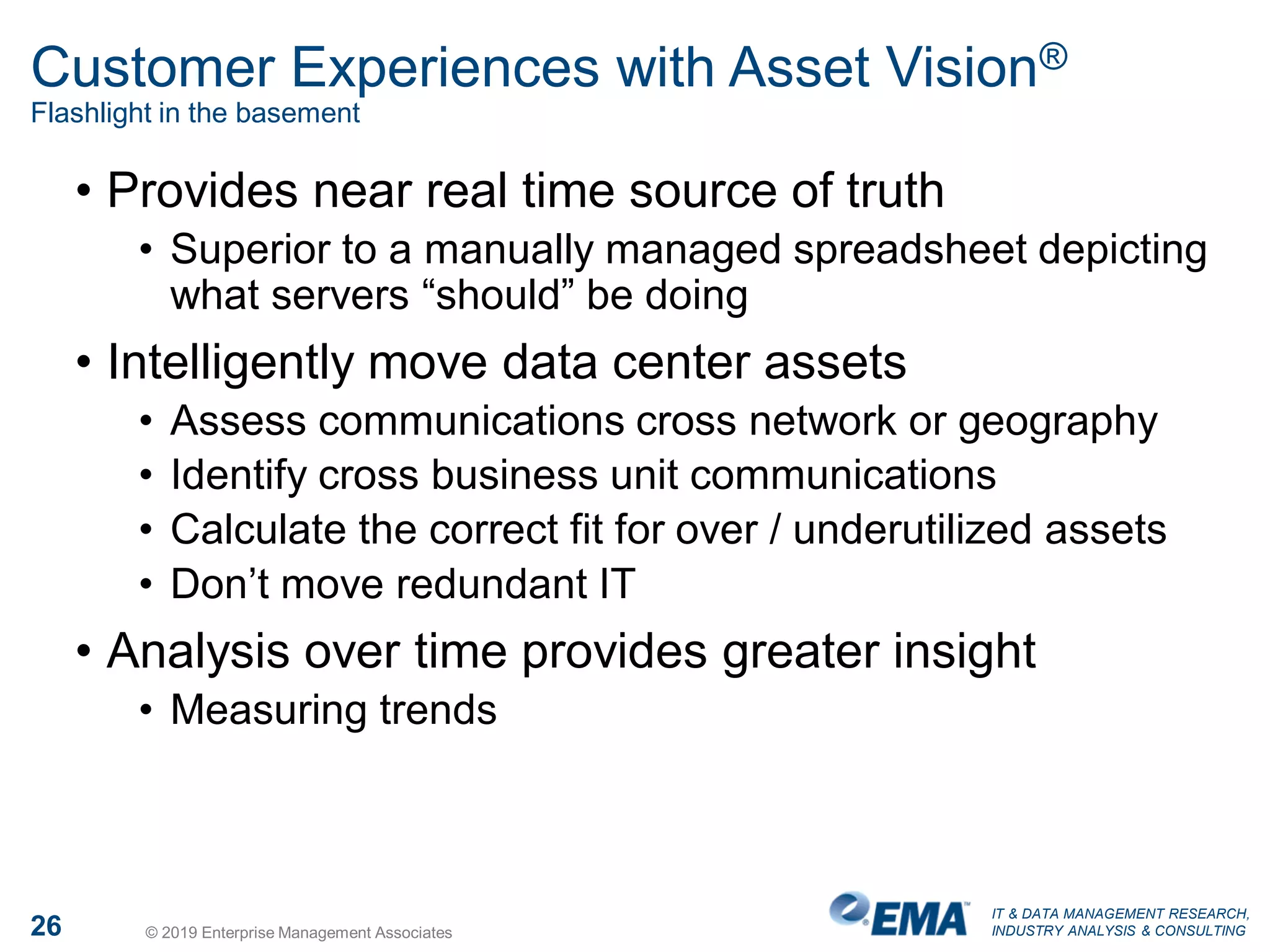 IT & DATA MANAGEMENT RESEARCH,
INDUSTRY ANALYSIS & CONSULTING26 © 2019 Enterprise Management Associates
Customer Experiences with Asset Vision®
Flashlight in the basement
• Provides near real time source of truth
• Superior to a manually managed spreadsheet depicting
what servers “should” be doing
• Intelligently move data center assets
• Assess communications cross network or geography
• Identify cross business unit communications
• Calculate the correct fit for over / underutilized assets
• Don’t move redundant IT
• Analysis over time provides greater insight
• Measuring trends
 