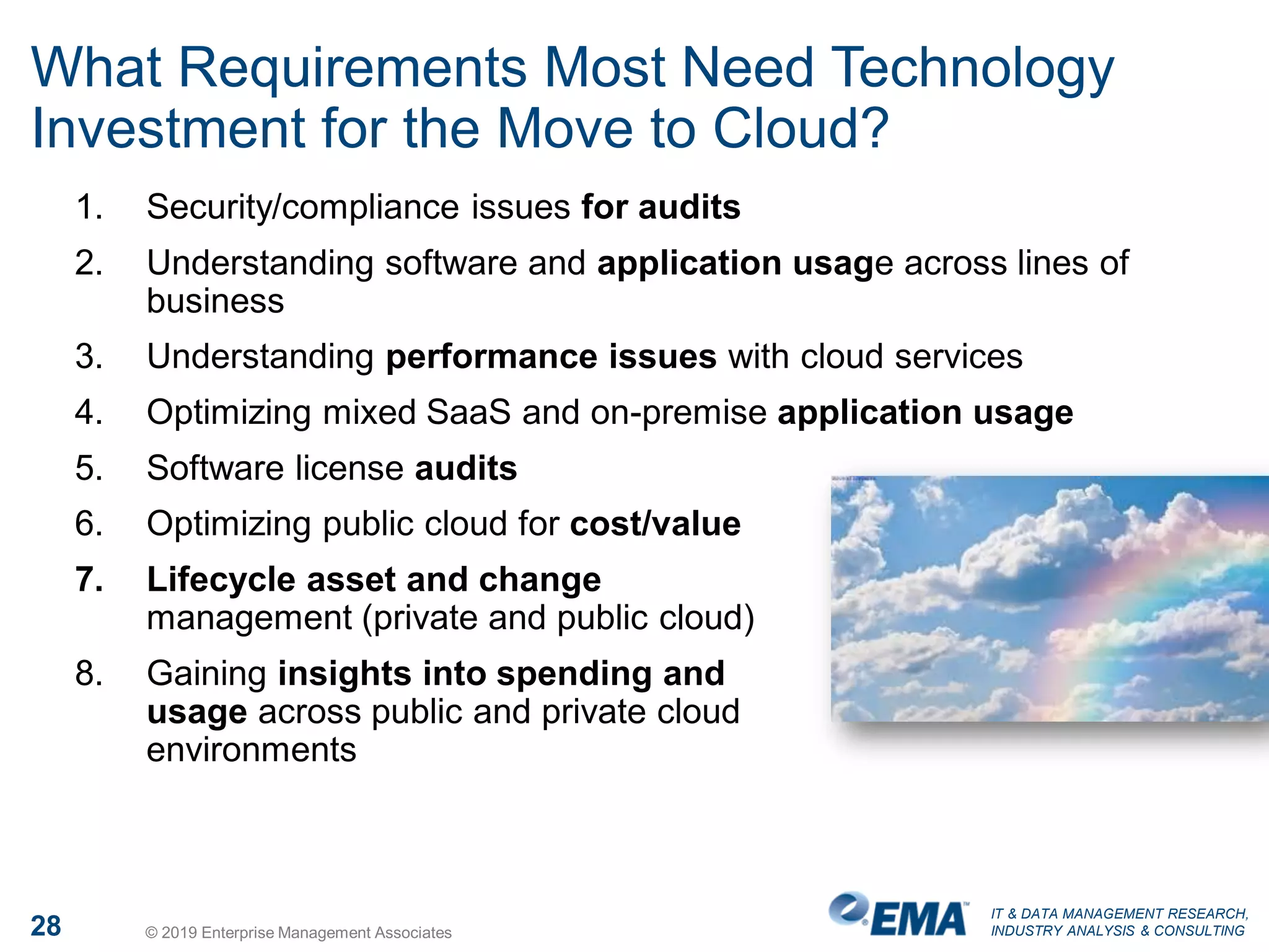 IT & DATA MANAGEMENT RESEARCH,
INDUSTRY ANALYSIS & CONSULTING28 © 2019 Enterprise Management Associates
What Requirements Most Need Technology
Investment for the Move to Cloud?
1. Security/compliance issues for audits
2. Understanding software and application usage across lines of
business
3. Understanding performance issues with cloud services
4. Optimizing mixed SaaS and on-premise application usage
5. Software license audits
6. Optimizing public cloud for cost/value
7. Lifecycle asset and change
management (private and public cloud)
8. Gaining insights into spending and
usage across public and private cloud
environments
 