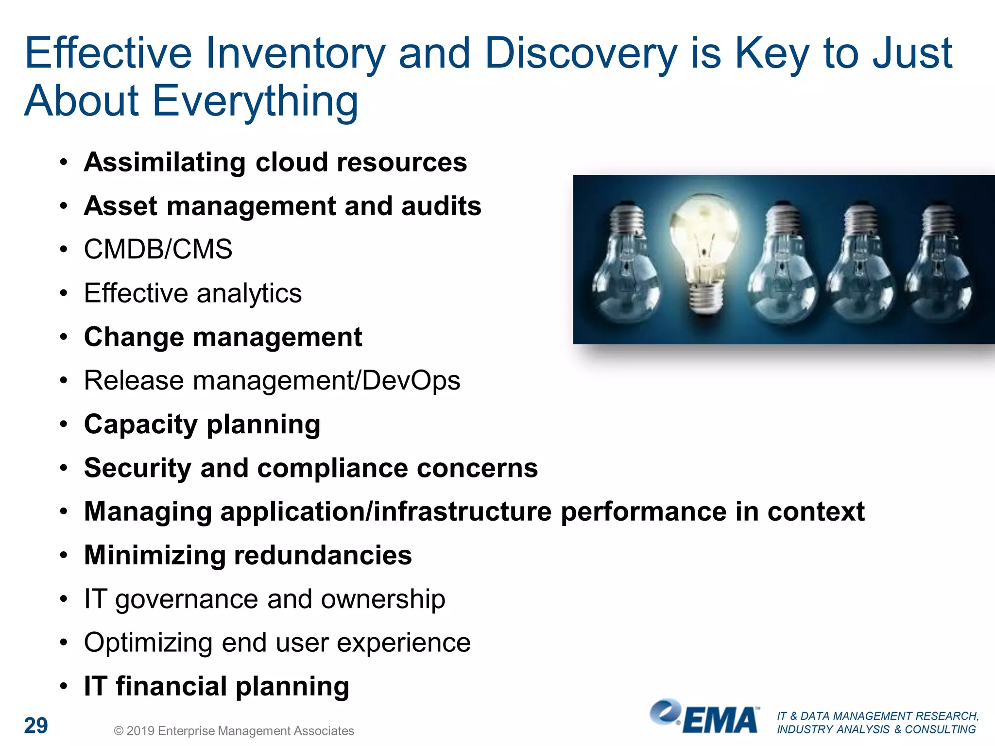 IT & DATA MANAGEMENT RESEARCH,
INDUSTRY ANALYSIS & CONSULTING29 © 2019 Enterprise Management Associates
Effective Inventory and Discovery is Key to Just
About Everything
• Assimilating cloud resources
• Asset management and audits
• CMDB/CMS
• Effective analytics
• Change management
• Release management/DevOps
• Capacity planning
• Security and compliance concerns
• Managing application/infrastructure performance in context
• Minimizing redundancies
• IT governance and ownership
• Optimizing end user experience
• IT financial planning
 