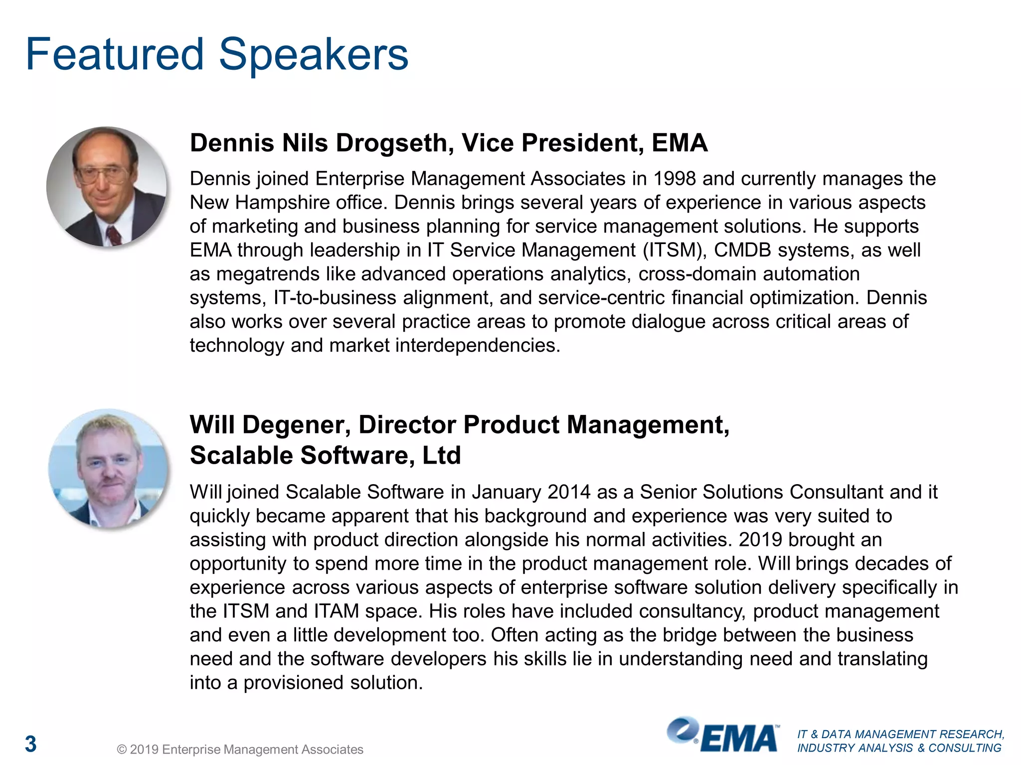 IT & DATA MANAGEMENT RESEARCH,
INDUSTRY ANALYSIS & CONSULTING3 © 2019 Enterprise Management Associates
Featured Speakers
Dennis Nils Drogseth, Vice President, EMA
Dennis joined Enterprise Management Associates in 1998 and currently manages the
New Hampshire office. Dennis brings several years of experience in various aspects
of marketing and business planning for service management solutions. He supports
EMA through leadership in IT Service Management (ITSM), CMDB systems, as well
as megatrends like advanced operations analytics, cross-domain automation
systems, IT-to-business alignment, and service-centric financial optimization. Dennis
also works over several practice areas to promote dialogue across critical areas of
technology and market interdependencies.
Will Degener, Director Product Management,
Scalable Software, Ltd
Will joined Scalable Software in January 2014 as a Senior Solutions Consultant and it
quickly became apparent that his background and experience was very suited to
assisting with product direction alongside his normal activities. 2019 brought an
opportunity to spend more time in the product management role. Will brings decades of
experience across various aspects of enterprise software solution delivery specifically in
the ITSM and ITAM space. His roles have included consultancy, product management
and even a little development too. Often acting as the bridge between the business
need and the software developers his skills lie in understanding need and translating
into a provisioned solution.
 
