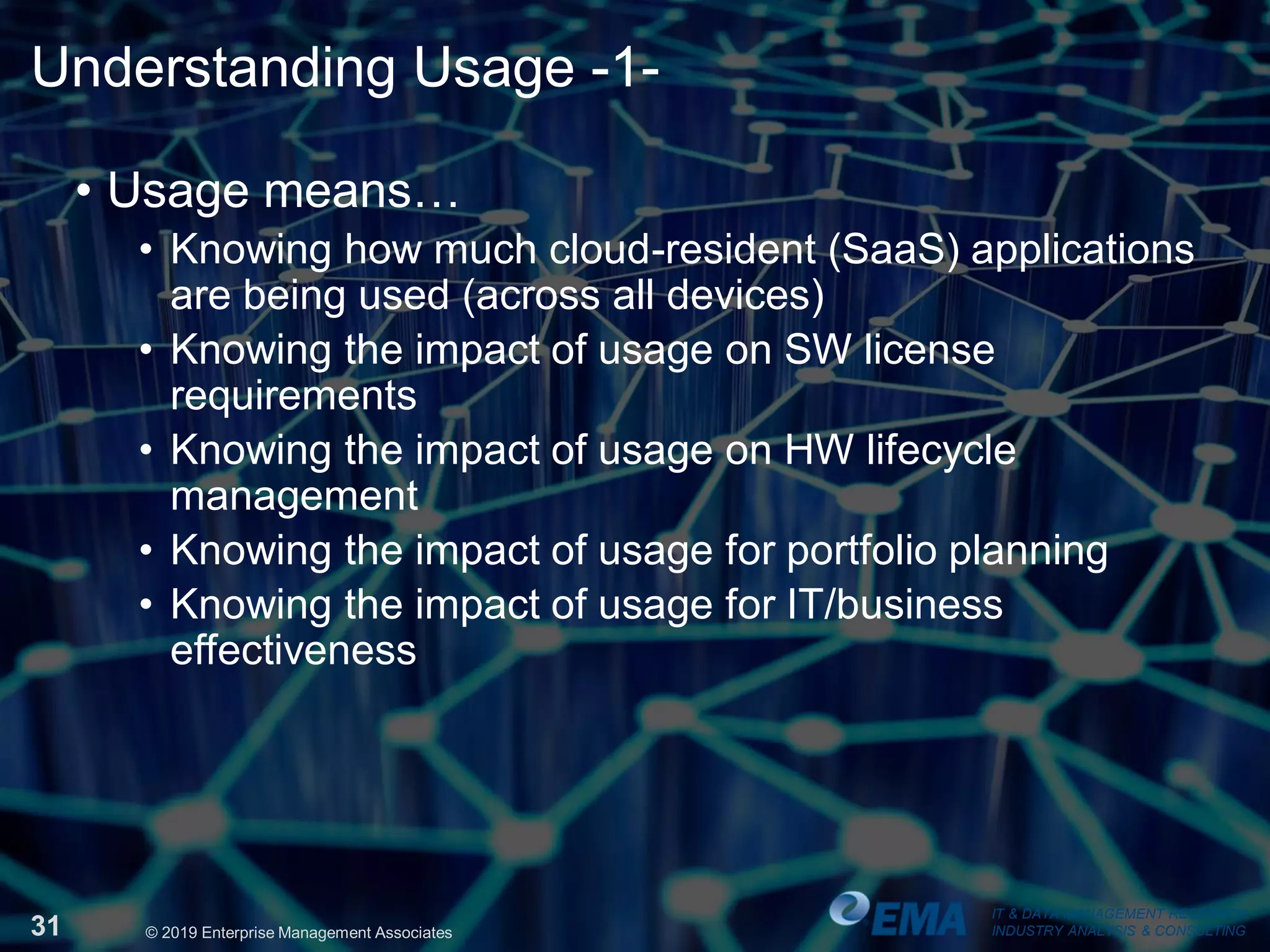 IT & DATA MANAGEMENT RESEARCH,
INDUSTRY ANALYSIS & CONSULTING31 © 2019 Enterprise Management Associates
Understanding Usage -1-
• Usage means…
• Knowing how much cloud-resident (SaaS) applications
are being used (across all devices)
• Knowing the impact of usage on SW license
requirements
• Knowing the impact of usage on HW lifecycle
management
• Knowing the impact of usage for portfolio planning
• Knowing the impact of usage for IT/business
effectiveness
IT & DATA MANAGEMENT RESEARCH,
INDUSTRY ANALYSIS & CONSULTING
 