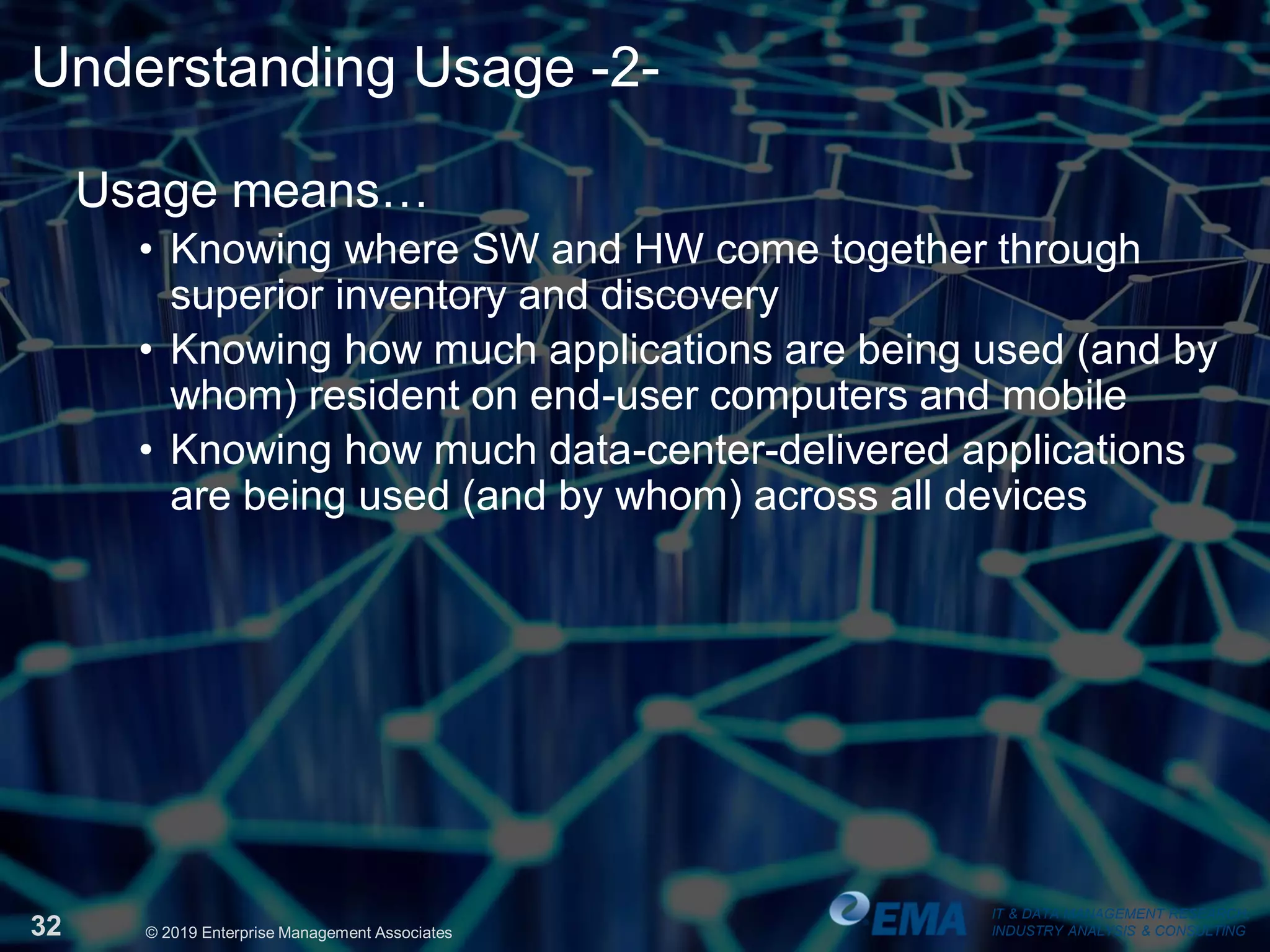 IT & DATA MANAGEMENT RESEARCH,
INDUSTRY ANALYSIS & CONSULTING32 © 2019 Enterprise Management Associates
Understanding Usage -2-
Usage means…
• Knowing where SW and HW come together through
superior inventory and discovery
• Knowing how much applications are being used (and by
whom) resident on end-user computers and mobile
• Knowing how much data-center-delivered applications
are being used (and by whom) across all devices
IT & DATA MANAGEMENT RESEARCH,
INDUSTRY ANALYSIS & CONSULTING
 