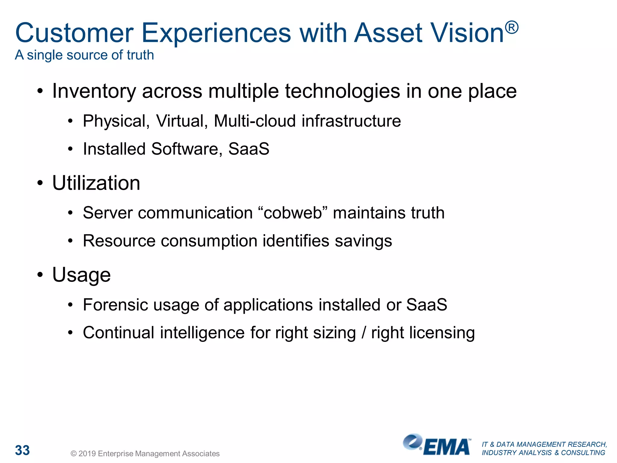 IT & DATA MANAGEMENT RESEARCH,
INDUSTRY ANALYSIS & CONSULTING33 © 2019 Enterprise Management Associates
Customer Experiences with Asset Vision®
A single source of truth
• Inventory across multiple technologies in one place
• Physical, Virtual, Multi-cloud infrastructure
• Installed Software, SaaS
• Utilization
• Server communication “cobweb” maintains truth
• Resource consumption identifies savings
• Usage
• Forensic usage of applications installed or SaaS
• Continual intelligence for right sizing / right licensing
 