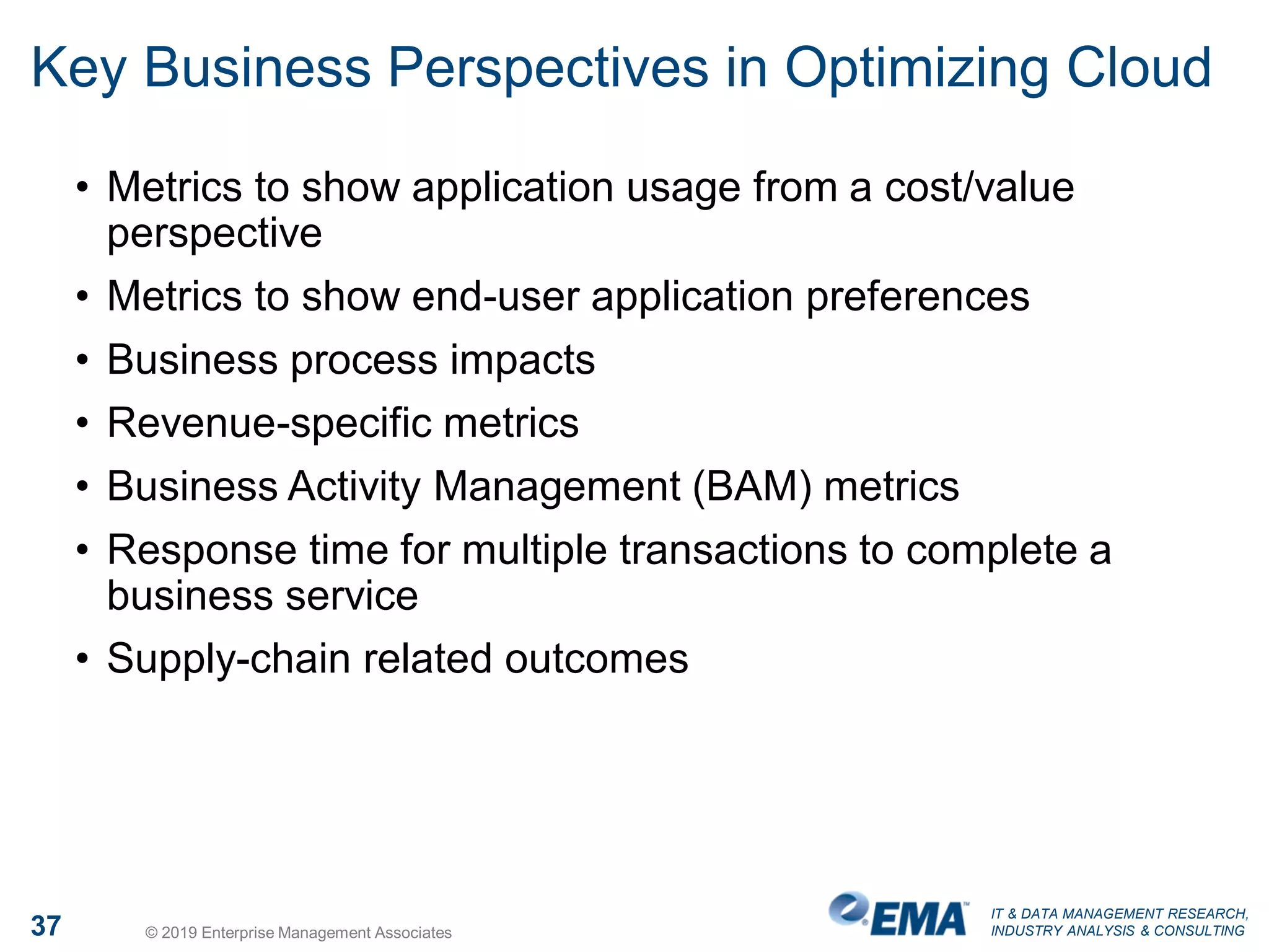 IT & DATA MANAGEMENT RESEARCH,
INDUSTRY ANALYSIS & CONSULTING37 © 2019 Enterprise Management Associates
Key Business Perspectives in Optimizing Cloud
• Metrics to show application usage from a cost/value
perspective
• Metrics to show end-user application preferences
• Business process impacts
• Revenue-specific metrics
• Business Activity Management (BAM) metrics
• Response time for multiple transactions to complete a
business service
• Supply-chain related outcomes
 