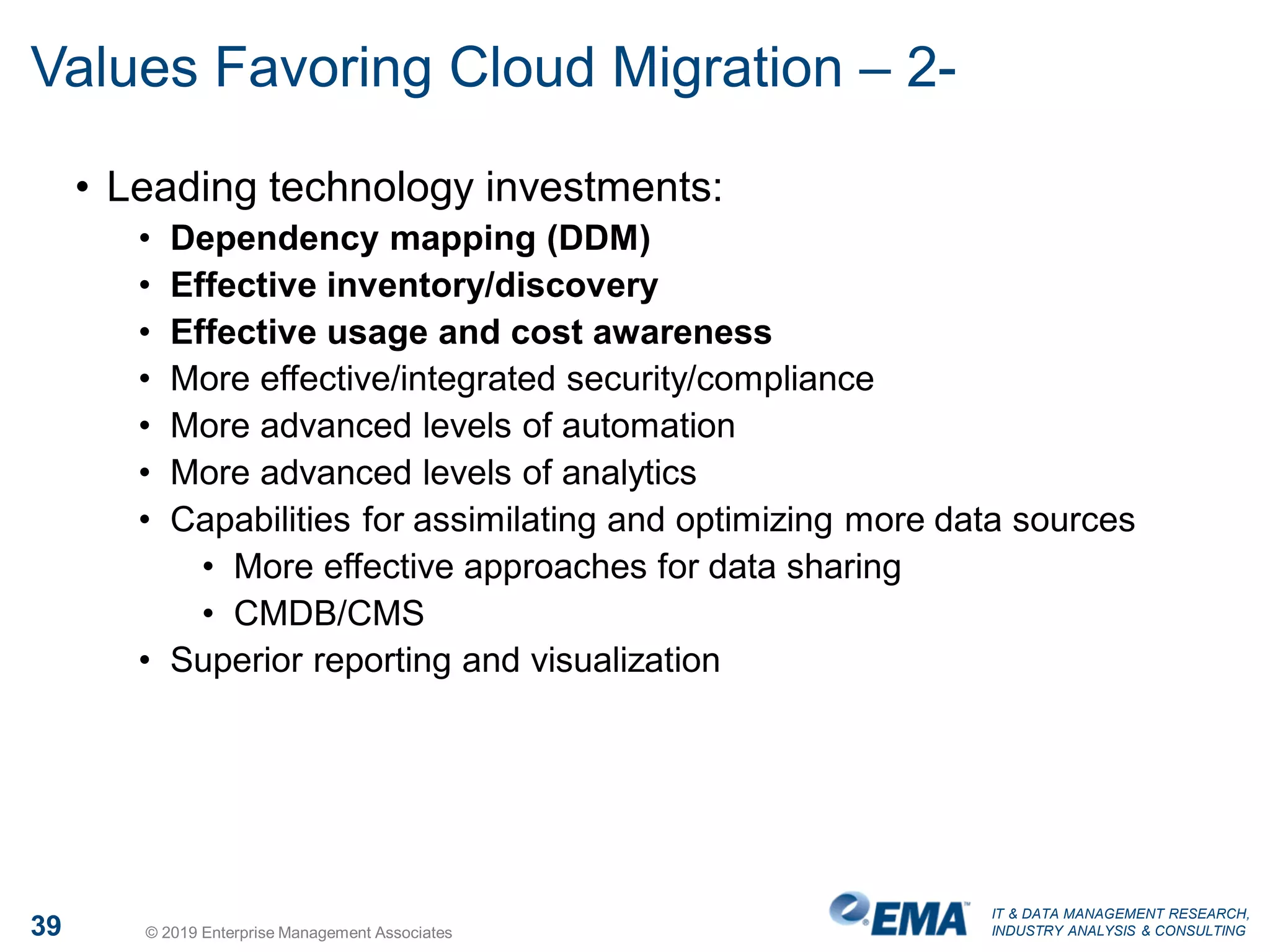 IT & DATA MANAGEMENT RESEARCH,
INDUSTRY ANALYSIS & CONSULTING39 © 2019 Enterprise Management Associates
Values Favoring Cloud Migration – 2-
• Leading technology investments:
• Dependency mapping (DDM)
• Effective inventory/discovery
• Effective usage and cost awareness
• More effective/integrated security/compliance
• More advanced levels of automation
• More advanced levels of analytics
• Capabilities for assimilating and optimizing more data sources
• More effective approaches for data sharing
• CMDB/CMS
• Superior reporting and visualization
 