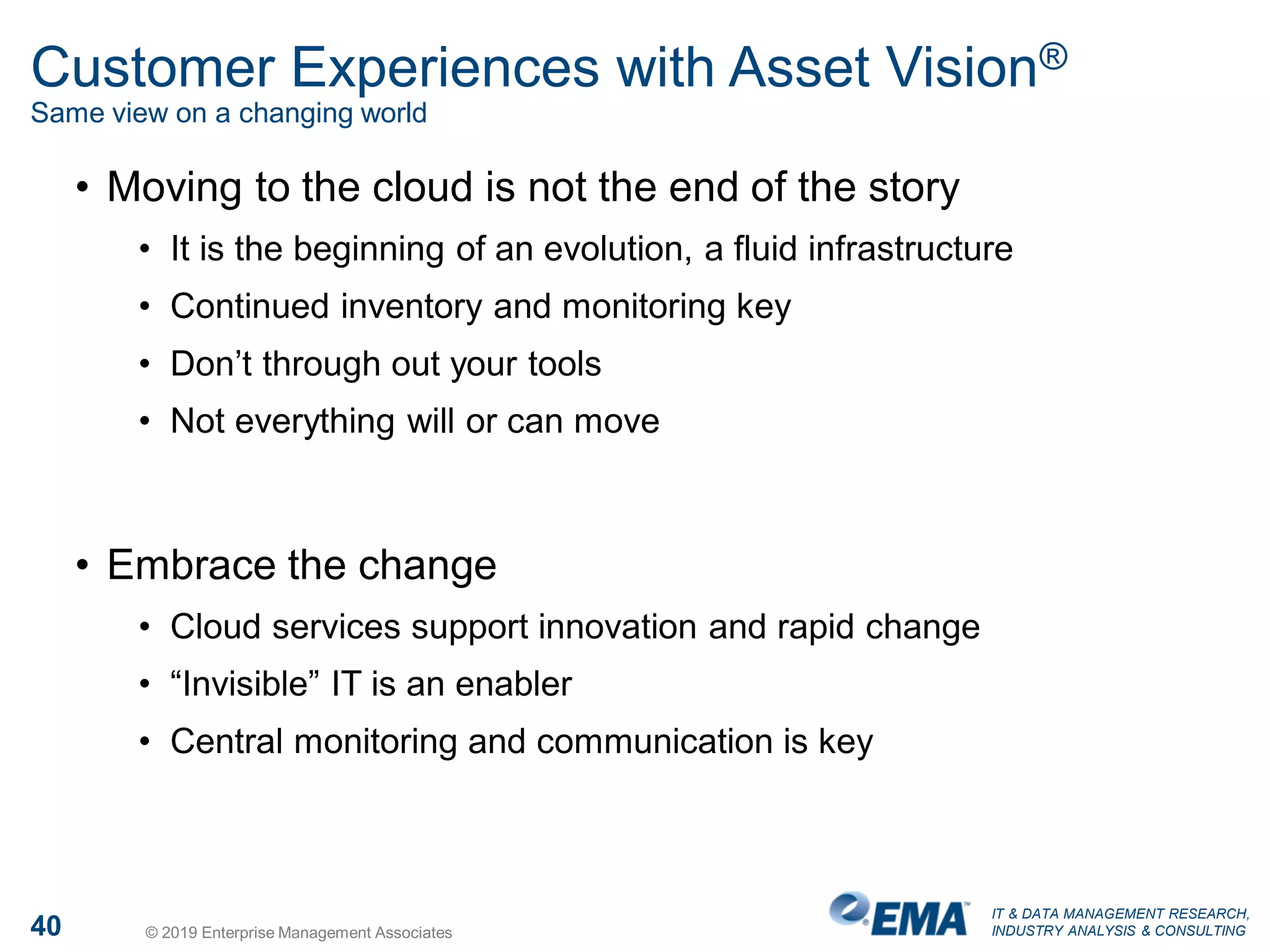 IT & DATA MANAGEMENT RESEARCH,
INDUSTRY ANALYSIS & CONSULTING40 © 2019 Enterprise Management Associates
Customer Experiences with Asset Vision®
Same view on a changing world
• Moving to the cloud is not the end of the story
• It is the beginning of an evolution, a fluid infrastructure
• Continued inventory and monitoring key
• Don’t through out your tools
• Not everything will or can move
• Embrace the change
• Cloud services support innovation and rapid change
• “Invisible” IT is an enabler
• Central monitoring and communication is key
 