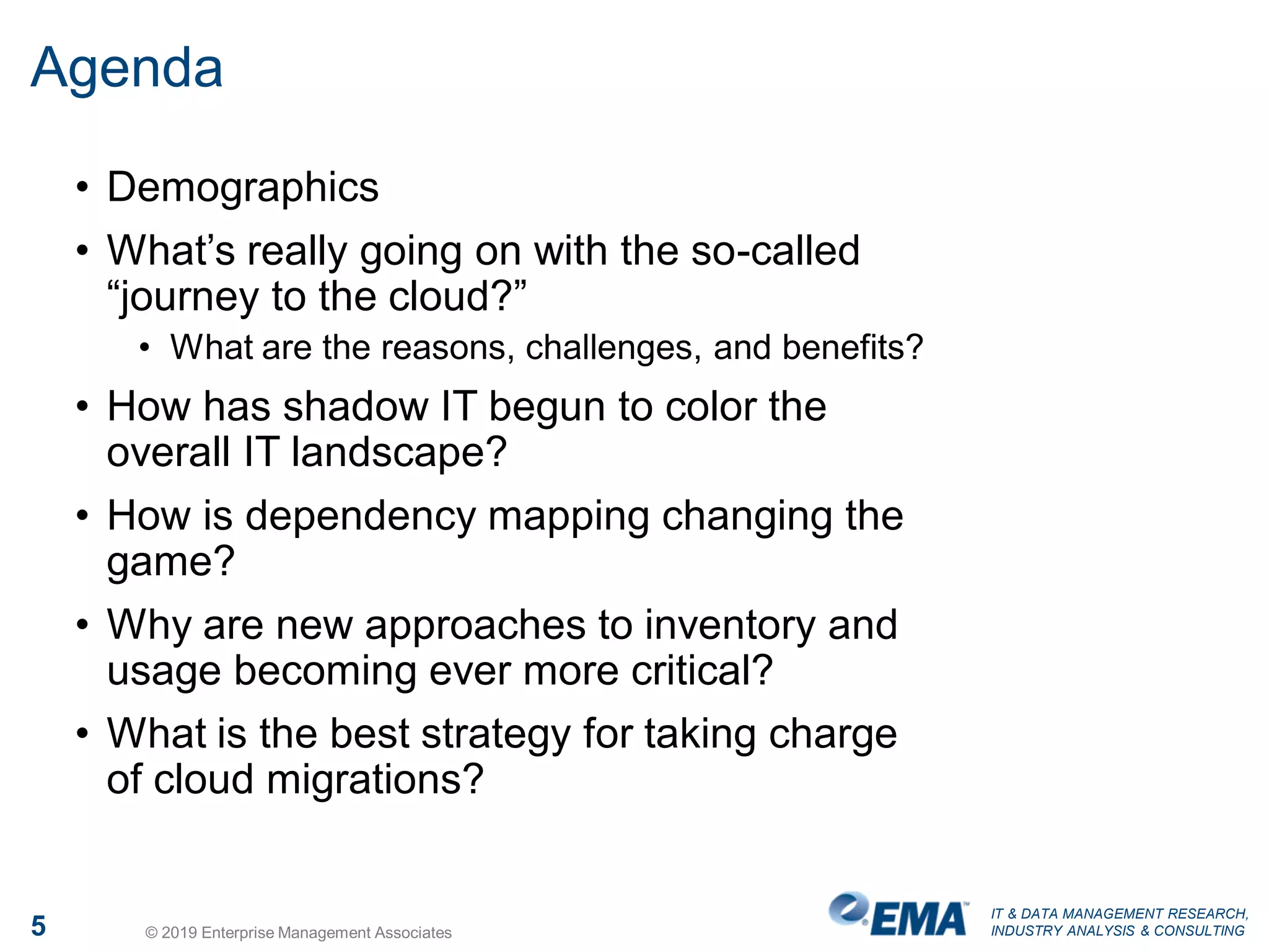 IT & DATA MANAGEMENT RESEARCH,
INDUSTRY ANALYSIS & CONSULTING5 © 2019 Enterprise Management Associates
Agenda
• Demographics
• What’s really going on with the so-called
“journey to the cloud?”
• What are the reasons, challenges, and benefits?
• How has shadow IT begun to color the
overall IT landscape?
• How is dependency mapping changing the
game?
• Why are new approaches to inventory and
usage becoming ever more critical?
• What is the best strategy for taking charge
of cloud migrations?
 