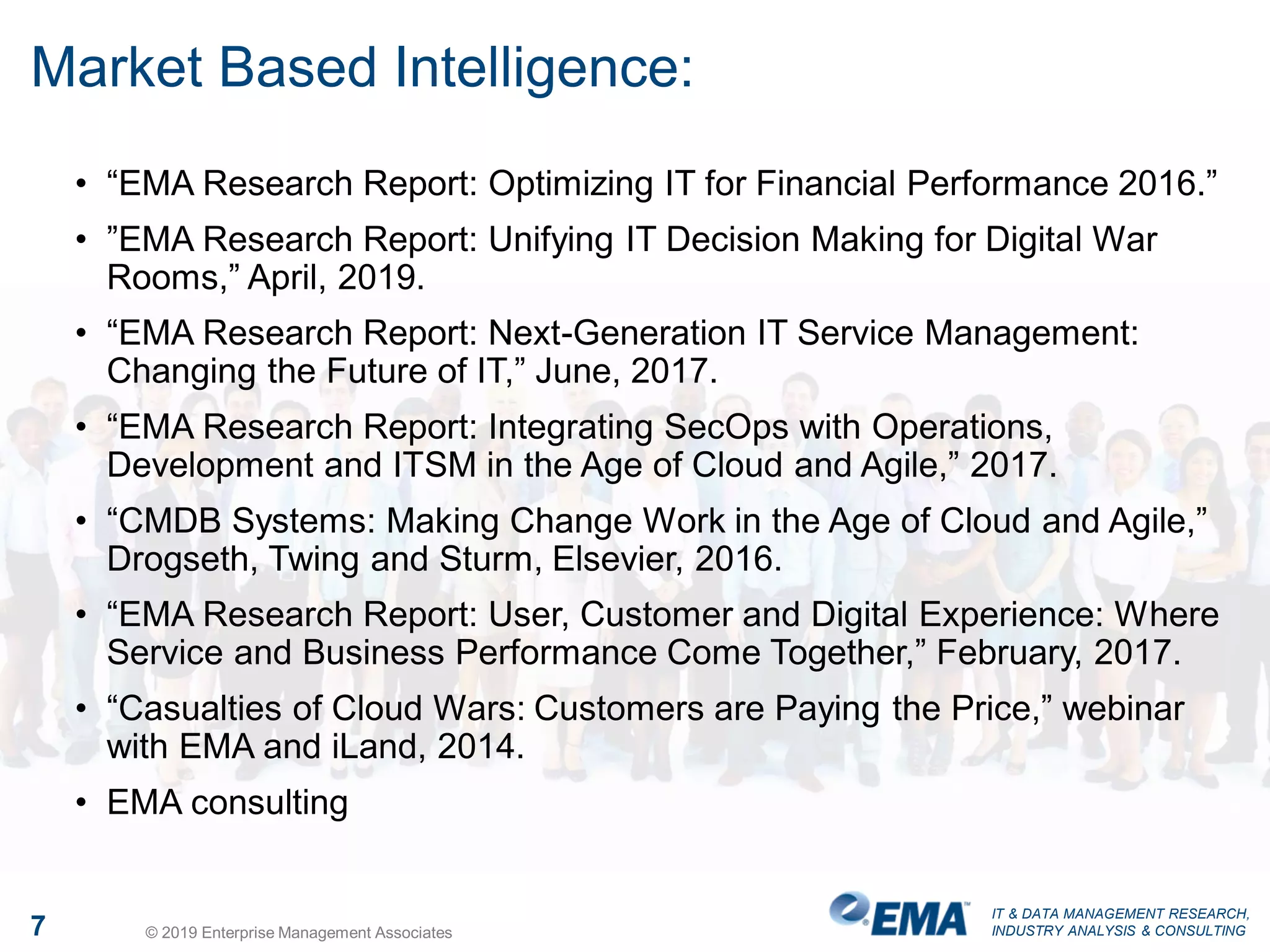 IT & DATA MANAGEMENT RESEARCH,
INDUSTRY ANALYSIS & CONSULTING
Market Based Intelligence:
• “EMA Research Report: Optimizing IT for Financial Performance 2016.”
• ”EMA Research Report: Unifying IT Decision Making for Digital War
Rooms,” April, 2019.
• “EMA Research Report: Next-Generation IT Service Management:
Changing the Future of IT,” June, 2017.
• “EMA Research Report: Integrating SecOps with Operations,
Development and ITSM in the Age of Cloud and Agile,” 2017.
• “CMDB Systems: Making Change Work in the Age of Cloud and Agile,”
Drogseth, Twing and Sturm, Elsevier, 2016.
• “EMA Research Report: User, Customer and Digital Experience: Where
Service and Business Performance Come Together,” February, 2017.
• “Casualties of Cloud Wars: Customers are Paying the Price,” webinar
with EMA and iLand, 2014.
• EMA consulting
7 © 2019 Enterprise Management Associates
 