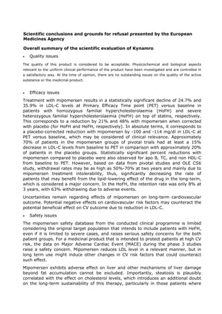 Scientific conclusions and grounds for refusal presented by the European
Medicines Agency
Overall summary of the scientific evaluation of Kynamro
• Quality issues
The quality of this product is considered to be acceptable. Physicochemical and biological aspects
relevant to the uniform clinical performance of the product have been investigated and are controlled in
a satisfactory way. At the time of opinion, there are no outstanding issues on the quality of the active
substance or the medicinal product.
• Efficacy issues
Treatment with mipomersen results in a statistically significant decline of 24.7% and
35.9% in LDL-C levels at Primary Efficacy Time point (PET) versus baseline in
patients with homozygous familial hypercholesterolaemia (HoFH) and severe
heterozygous familial hypercholesterolaemia (HeFH) on top of statins, respectively.
This corresponds to a reduction by 21% and 48% with mipomersen when corrected
with placebo (for HoFH and HeFH, respectively). In absolute terms, it corresponds to
a placebo-corrected reduction with mipomersen by -100 and -114 mg/dl in LDL-C at
PET versus baseline, which may be considered of clinical relevance. Approximately
70% of patients in the mipomersen groups of pivotal trials had at least a 15%
decrease in LDL-C levels from baseline to PET in comparison with approximately 20%
of patients in the placebo groups. Statistically significant percent reductions with
mipomersen compared to placebo were also observed for apo B, TC, and non HDL-C
from baseline to PET. However, based on data from pivotal studies and OLE CS6
study, withdrawal rates may be as high as 50%-70% at two years and mainly due to
mipomersen treatment intolerability, thus, significantly decreasing the rate of
patients that may benefit from the lipid-lowering effect of the drug in the long-term,
which is considered a major concern. In the HoFH, the retention rate was only 8% at
3 years, with 63% withdrawing due to adverse events.
Uncertainties remain regarding effects of mipomersen on long-term cardiovascular
outcome. Potential negative effects on cardiovascular risk factors may counteract the
potential beneficial effect on CV outcome due to reduction in LDL-C.
• Safety issues
The mipomersen safety database from the conducted clinical programme is limited
considering the original target population that intends to include patients with HeFH,
even if it is limited to severe cases, and raises serious safety concerns for the both
patient groups. For a medicinal product that is intended to protect patients at high CV
risk, the data on Major Adverse Cardiac Event (MACE) during the phase 3 studies
raise a safety concern. Mipomersen reduces LDL level in a relevant manner, but in
long term use might induce other changes in CV risk factors that could counteract
such effect.
Mipomersen exhibits adverse effect on liver and other mechanisms of liver damage
beyond fat accumulation cannot be excluded. Importantly, steatosis is plausibly
correlated with the effect on cholesterol levels, which introduces an additional doubt
on the long-term sustainability of this therapy, particularly in those patients where
 