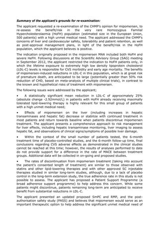 Summary of the applicant’s grounds for re-examination:
The applicant requested a re-examination of the CHMP’s opinion for mipomersen, to
re-assess the benefit/risk in the very rare Homozygous Familial
Hypercholesterolaemia (HoFH) population (estimated size in the European Union,
500 patients) with a high unmet medical need. The applicant addressed the CHMP’s
concerns of liver and cardiovascular safety, tolerability and patient retention, as well
as post-approval management plans, in light of the benefit/risk in the HoFH
population, which the applicant believes is positive.
The indication originally proposed in the mipomersen MAA included both HoFH and
severe HeFH. Following discussions at the Scientific Advisory Group (SAG) meeting
in September 2012, the applicant restricted the indication to HoFH patients only, in
which the lifetime exposure to extremely high low density lipoprotein cholesterol
(LDL-C) levels is responsible for CVS morbidity and early age mortality. The benefits
of mipomersen-induced reductions in LDL-C in this population, which is at great risk
of premature death, are anticipated to be large (potentially greater than 50% risk
reduction of CHD, based on meta-analysis of multiple clinical trials), in contrast to
the known and hypothetical risks of treatment with mipomersen.
The following issues were addressed by the applicant;
• A statistically significant mean reduction in LDL-C of approximately 25%
(absolute change -2.92mmol/L) in patients with HoFH already receiving maximally
tolerated lipid-lowering therapy is highly relevant for this small group of patients
with a high unmet medical need;
• Effects of mipomersen on the liver (including increases in hepatic
transaminases and hepatic fat) decrease or stabilize with continued treatment in
most patients and return towards baseline when patients discontinue mipomersen
treatment. The applicant presents a comprehensive approach to risk management
for liver effects, including hepatic transaminase monitoring, liver imaging to assess
hepatic fat, and observations of clinical signs/symptoms of possible liver damage.
• Within the context of the small number of patients tested, the 6-month
treatment time of placebo-controlled studies, and the 6-month follow-up time, final
conclusions regarding CVS adverse effects as demonstrated in the clinical studies
cannot be reached at this time; however, the results of analyses performed to date
do not provide support for a difference in the rate of MACE between treatment
groups. Additional data will be collected in on-going and proposed studies.
• The rates of discontinuation from mipomersen treatment (taking into account
the patient's consented length of treatment) are similar to those observed with
statins and other lipid-lowering therapies and with other approved SC injectable
therapies studied in similar long-term studies, although, due to a lack of placebo
control in the long-term extension study, the true adherence rate in this study is not
possible to assess. The applicant has proposed a Patient Support Programme (a
broad adherence support programme) to help address this concern. While some
patients might discontinue, patients remaining long-term are anticipated to receive
benefit from substantial reductions in LDL-C.
The applicant presented an updated proposed SmPC and RMP, and the post-
authorisation safety study (PASS) and believes that mipomersen would serve as an
important therapeutic option to help address the significant unmet medical need of
 