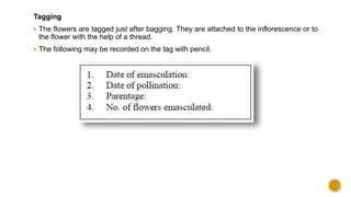 Tagging
 The flowers are tagged just after bagging. They are attached to the inflorescence or to
the flower with the help of a thread.
 The following may be recorded on the tag with pencil.
 