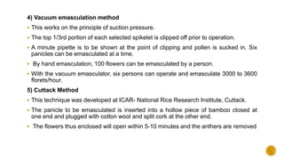 4) Vacuum emasculation method
 This works on the principle of suction pressure.
 The top 1/3rd portion of each selected spikelet is clipped off prior to operation.
 A minute pipette is to be shown at the point of clipping and pollen is sucked in. Six
panicles can be emasculated at a time.
 By hand emasculation, 100 flowers can be emasculated by a person.
 With the vacuum emasculator, six persons can operate and emasculate 3000 to 3600
florets/hour.
5) Cuttack Method
 This technique was developed at ICAR- National Rice Research Institute, Cuttack.
 The panicle to be emasculated is inserted into a hollow piece of bamboo closed at
one end and plugged with cotton wool and split cork at the other end.
 The flowers thus enclosed will open within 5-10 minutes and the anthers are removed
 
