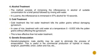 4. Alcohol Treatment
 The method consists of immersing the inflorescence in alcohol of suitable
concentration for a brief period followed by rinsing with water.
 In Lucerne, the inflorescence is immersed in 57% alcohol for 10 seconds.
5. Cold Treatment
 Cold treatment like hot water treatment kills the pollen grains without damaging
gynoecium.
 In case of rice, treatment with cold water at a temperature 0 - 6.0OC kills the pollen
grains without affecting the gynoecium.
 This is less effective than hot water treatment.
6. Genetic Emasculation
 Genetic/cytoplasmic male sterility may be used to eliminate the process of
emasculation. This is useful in the commercial production of hybrids in maize,
sorghum, pearlmillet, onion, cotton and rice, etc.,
 