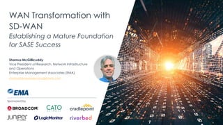 | @ema_research
WAN Transformation with
SD-WAN
Establishing a Mature Foundation
for SASE Success
Shamus McGillicuddy
Vice President of Research, Network Infrastructure
and Operations
Enterprise Management Associates (EMA)
shamus@enterprisemanagement.com
Sponsored by
 
