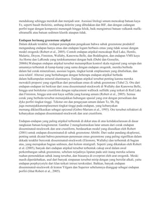 mendukung sehingga merekah dan menjadi urat. Asosiasi litologi umum mencakup batuan kaya
Fe, seperti basalt tholeiitic, ambang dolerite yang dibedakan dan BIF, dan dengan cadangan
porfiri tegar dengan komposisi menengah hingga felsik, baik mengintrusi batuan vulkanik mafik-
ultramafik atau batuan sedimen klastik ataupun tidak.
Endapan berinang greenstone atipikal
Dalam dekade terakhir, terdapat peningkatan pengakuan bahwa sabuk greenstone produktif
mengandung endapan hanya emas dan endapan logam berbasis emas yang tidak sesuai dengan
model orogenik (Robert et al., 2005). Contoh endapan atipikal mencakupi Red Lake, Hemlo,
Malartic, Doyon, Fimiston, Wallaby, Kanowna Belle, dan Boddington, dan endapan VMS kaya
Au Horne dan LaRonde yang terdokumentasi dengan baik (Dubé dan Gosselin,
2006b).Walaupun endapan atipikal tersebut menampilkan kontrol skala regional yang serupa dan
umumnya terbentuk di kamp-kamp yang sama dengan endapan orogenik, mereka berbeda
dalam hal corak mineralisasi, asosiasi logam, tingkat kerak emplasemen yang ditafsirkan, dan
usia relatif. Alterasi yang berhubungan dengan beberapa endapan atipikal berbeda
dalam halkumpulan mineral aluminanya. Endapan atipikal tersebut penting karena mereka
mewakili proporsi yang signifikan dari persediaan emas di sabuk greenstone (Tabel 2). Ore dari
endapan-endapan ini berkisar dari zona disseminated-stockwork di Wallaby dan Kanowna Belle,
hingga urat bertekstur crustiform dengan replacement wallrock sulfidik yang terkait di Red Lake
dan Fimiston, hingga urat-urat kaya sulfida yang kurang umum (Robert et al., 2005). Semua
corak yang berbeda tersebut menunjukkan hubungan spasial yang erat dengan persediaan dan
dyke porfiri tingkat tinggi. Tekstur ore dan pengayaan umum dalam Te, Sb, Hg
juga menunjukkanemplasemen tingkat tinggi pada endapan, yang kebanyakan
memang diklasifikasikan sebagai epizonal (Gebre-Mariam et al., 1995). Ore tersebut refraktori di
kebanyakan endapan disseminated-stockwork dan urat crustiform.
Endapan-endapan yang paling atipikal terbentuk di dekat atau di atas ketidakselarasan di dasar
rangkaian batuan konglomerat. Gambar 2 mengilustrasikan latar umum dari corak endapan
disseminated-stockwork dan urat crustiform, berdasarkan model yang diusulkan oleh Robert
(2001) untuk endapan disseminated di sabuk greenstone Abitibi. Dari sudut pandang eksplorasi,
penting untuk dicatat bahwa penemuan-penemuan emas greenstone yang paling signifikan dalam
dekade terakhir bercorak disseminated-stockwork (Eleonore, Wallaby) dan terbentuk di bagian
atas, yang merupakan bagian sedimen, dari kolom stratigrafi. Seperti yang dikatakan oleh Robert
et al. (2005), banyak dari endapan atipikal tersebut terbentuk cukup awal dalam awal
perkembangan sabuk greenstone, sebelum terjadinya lipatan pada unit inang mereka selama
ruahan pemendekan sabuk inang tersebut, dan biasanya di-overprint oleh urat orogenik. Meski
masih diperdebatkan, asal dari banyak simpanan tersebut mirip dengan yang bersifat alkali, yaitu
endapan porphyrystyle dari klan terkait intrusi teroksidasi. Bahkan, banyak endapan
disseminated-stockwork di kraton Yilgarn dan Superior sebelumnya dianggap sebagai endapan
porfiri (lihat Robert et al., 2005).
 