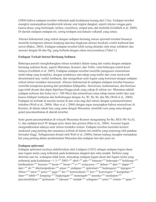 (2004) bahwa endapan tersebut terbentuk pada kedalaman kurang dari 2 km. Endapan tersebut
mungkin menunjukkan karakteristik tekstur urat tingkat dangkal, seperti tekstur rongga garis
kuarsa drusy yang berlimpah, terikat, crustiform, simpul pita, dan berbilah (Goldfarb et al. 2004).
Di daerah endapan-endapan ini, sering terdapat usia batuan vulkanik yang setara.
Alterasi hidrotermal yang terkait dengan endapan berinang intrusi epizonal tersebut biasanya
memiliki komponen alterasi lempung dan/atau lingkaran alterasi berskala veinlet karbonat dan
serisit (Baker, 2002). Endapan-endapan tersebut lebih sering ditandai oleh emas refraktori dan
asosiasi dengan Sb dan Hg, yang berbeda dengan rekan mesozonalnya (Tabel 1).
Endapan Terkait Intrusi Berinang Sedimen
Beberapa penulis menghubungkan intrusi tereduksi dalam ruang dan waktu dengan endapan
berinang sedimen besar, seperti Muruntau, Kumtor, dan Telfer, serta beberapa contoh kecil
lainnya (Goldfarb et al. 2005). Endapan-endapan tersebut memiliki paragenesi mineralisasi
multi-tahap yang kompleks, dengan setidaknya satu tahap yang terdiri dari zona stockwork
disseminated atay veinlet lembaran, dan mengaitkan suite logam yang konsisten dengan endapan
terkait intrusi tereduksi mesozonal. Alterasi hidrotermal di endapan-endapan tersebut biasanya
memiliki komponen penting dari perubahan feldspathic. Serisitisasi, karbonatisasi, dan biotisasi
juga telah dicatat dan dapat diperluas hingga jarak yang cukup di sekitar ore. Muruntau adalah
endapan terbesar dari kelas ini (> 200 Moz) dan mineralisasi emas tahap utama terdiri dari urat
kuarsa feldspar lembaran dan berhubungan dengan As, W, Sb, Bi, dan Mo (Wall et al., 2004).
Endapan ini terletak di aureole termal di atas zona atap dari intrusi dengan synmineralization
terkubur (Wall et al., 2004). Mao et al. ( 2004) dengan tegas menetapkan bahwa mineralisasi di
Kumtor, di dalam sabuk luas yang sama dengan Muruntau, memiliki usia yang sama dengan
granit pascatumbukan di daerah tersebut.
Suite granit pascatumbukan di wilayah Muruntau-Kumtor mengandung Sn-Be, REE-Nb-Ta-Zr,
U, dan endapan kecil W dengan jenis skarn dan greisen (Mao et al., 2004). Asosiasi logam
mengindikasikan adanya suite intrusi tereduksi terkait. Endapan tersebut memiliki kontrol
struktural yang penting dan umumnya terletak di dalam inti antiklin yang terpotong oleh patahan
bersudut tinggi. Sebagaimana dicatat oleh Wall et al. (2004), batuan tudung mungkin merupakan
hal yang penting dalam pembentukan Muruntau dan endapan lain dari jenis ini.
Endapan epitermal
Endapan epitermal awalnya didefinisikan oleh Lindgren (1922) sebagai endapan logam dasar
atau logam mulia yang terbentuk pada kedalaman dangkal dan suhu rendah. Definisi yang
diterima saat ini, walaupun tidak ketat, mencakup endapan logam dasar dan logam mulia yang
terbentuk pada kedalaman <1 1="" 2003="" abel="" ada="" batasan="" beberapa="" belakang=""
berdasarkan="" berusia="" besar="" busur="" c="" cretaceous.="" dalam="" dan="" dapat=""
dari="" di="" dikelompokkan="" emas="" endapan="" epitermal="" hedenquist="" hipogen=""
illitoe="" intra="" jenis="" juga="" ke="" kenozoikum="" km="" konvergen="" kumpulan=""
latar="" lebih="" lempeng="" lingkungan="" menengah="" mereka="" meskipun=""
pascatumbukan="" perluasan="" raksasa="" rendah="" sebagian="" serta="" sistem="" span=""
 