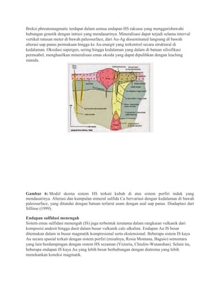 Breksi phreatomagmatic terdapat dalam semua endapan HS raksasa yang menggarisbawahi
hubungan genetik dengan intrusi yang mendasarinya. Mineralisasi dapat terjadi selama interval
vertikal ratusan meter di bawah paleosurface, dari Au-Ag disseminated langsung di bawah
alterasi uap panas permukaan hingga ke Au-enargit yang terkontrol secara struktural di
kedalaman. Oksidasi supergen, sering hingga kedalaman yang dalam di batuan silisifikasi
permeabel, menghasilkan mineralisasi emas oksida yang dapat dipulihkan dengan leaching
sianida.
Gambar 6: Model skema sistem HS terkait kubah di atas sistem porfiri induk yang
mendasarinya. Alterasi dan kumpulan mineral sulfida Cu bervariasi dengan kedalaman di bawah
paleosurface, yang ditandai dengan batuan terlarut asam dengan asal uap panas. Diadaptasi dari
Sillitoe (1999).
Endapan sulfidasi menengah
Sistem emas sulfidasi menengah (IS) juga terbentuk terutama dalam rangkaian vulkanik dari
komposisi andesit hingga dasit dalam busur vulkanik calc-alkaline. Endapan Au IS besar
ditemukan dalam in busur magmatik kompresional serta ekstensional. Beberapa sistem IS kaya
Au secara spasial terkait dengan sistem porfiri (misalnya, Rosia Montana, Baguio) sementara
yang lain berdampingan dengan sistem HS sezaman (Victoria, Chiufen-Wutanshan). Selain itu,
beberapa endapan IS kaya Au yang lebih besar berhubungan dengan diatrema yang lebih
menekankan koneksi magmatik.
 