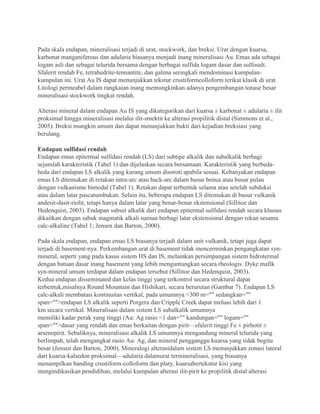 Pada skala endapan, mineralisasi terjadi di urat, stockwork, dan breksi. Urat dengan kuarsa,
karbonat manganiferous dan adularia biasanya menjadi inang mineralisasi Au. Emas ada sebagai
logam asli dan sebagai telurida bersama dengan berbagai sulfida logam dasar dan sulfosalt.
Sfalerit rendah Fe, tetrahedrite-tennantite, dan galena seringkali mendominasi kumpulan-
kumpulan ini. Urat Au IS dapat menunjukkan tekstur crustiformcolloform terikat klasik di urat.
Litologi permeabel dalam rangkaian inang memungkinkan adanya pengembangan tonase besar
mineralisasi stockwork tingkat rendah.
Alterasi mineral dalam endapan Au IS yang dikategorikan dari kuarsa ± karbonat ± adularia ± ilit
proksimal hingga mineralisasi melalui ilit-smektit ke alterasi propilitik distal (Simmons et al.,
2005). Breksi mungkin umum dan dapat menunjukkan bukti dari kejadian breksiasi yang
berulang.
Endapan sulfidasi rendah
Endapan emas epitermal sulfidasi rendah (LS) dari subtipe alkalik dan subalkalik berbagi
sejumlah karakteristik (Tabel 1) dan dijelaskan secara bersamaan. Karakteristik yang berbeda-
beda dari endapan LS alkalik yang kurang umum disoroti apabila sesuai. Kebanyakan endapan
emas LS ditemukan di retakan intra-arc atau back-arc dalam busur benua atau busur pulau
dengan vulkanisme bimodal (Tabel 1). Retakan dapat terbentuk selama atau setelah subduksi
atau dalam latar pascatumbukan. Selain itu, beberapa endapan LS ditemukan di busur vulkanik
andesit-dasit-riolit, tetapi hanya dalam latar yang benar-benar ekstensional (Sillitoe dan
Hedenquist, 2003). Endapan subset alkalik dari endapan epitermal sulfidasi rendah secara khusus
dikaitkan dengan sabuk magmatik alkali namun berbagi latar ekstensional dengan rekan sesama
calc-alkaline (Tabel 1; Jensen dan Barton, 2000).
Pada skala endapan, endapan emas LS biasanya terjadi dalam unit vulkanik, tetapi juga dapat
terjadi di basement-nya. Perkembangan urat di basement tidak mencerminkan pengangkatan syn-
mineral, seperti yang pada kasus sistem HS dan IS, melainkan persimpangan sistem hidrotermal
dengan batuan dasar inang basement yang lebih menguntungkan secara rheologis. Dyke mafik
syn-mineral umum terdapat dalam endapan tersebut (Sillitoe dan Hedenquist, 2003).
Kedua endapan disseminated dan kelas tinggi yang terkontrol secara struktural dapat
terbentuk,misalnya Round Mountain dan Hishikari, secara berurutan (Gambar 7). Endapan LS
calc-alkali membatasi kontinuitas vertikal, pada umumnya <300 m="" sedangkan=""
span="">endapan LS alkalik seperti Porgera dan Cripple Creek dapat meluas lebih dari 1
km secara vertikal. Mineralisasi dalam sistem LS subalkalik umumnya
memiliki kadar perak yang tinggi (Au: Ag rasio <1 dan="" kandungan="" logam=""
span="">dasar yang rendah dan emas berkaitan dengan pirit—sfalerit tinggi Fe ± pirhotit ±
arsenopirit. Sebaliknya, mineralisasi alkalik LS umumnya mengandung mineral telurida yang
berlimpah, telah mengangkat rasio Au: Ag, dan mineral pengganggu kuarsa yang tidak begitu
besar (Jensen dan Barton, 2000). Mineralogi alterasidalam sistem LS menunjukkan zonasi lateral
dari kuarsa-kalsedon proksimal—adularia dalamurat termineralisasi, yang biasanya
menampilkan banding crustiform-colloform dan platy, kuarsabertekstur kisi yang
mengindikasikan pendidihan, melalui kumpulan alterasi ilit-pirit ke propilitik distal alterasi
 