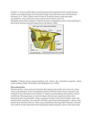 (Gambar 7). Zonasi vertikal dalam mineral lempung dari kumpulan kaolinit-smektit bersuhu
rendah yang dangkal hingga ilit bersuhu lebih tinggi yang lebih dalam juga telah dijelaskan
(Simmons et al., 2005). Seperti sistem HS dan IS, komposisi batuan inang juga dapat
menyebabkan variasi dalam pola zonasi mineral alterasi dalam sistem LS.
Kumpulan alterasidalam endapan LS alkalik umumnya mengandung roskolit, mika putih kaya V,
dan mineral karbonat yang berlimpah (Jensen dan Barton, 2000).
Gambar 7: Bagian skema yangmenunjukkan pola alterasi dan mineralisasi yang khas dalam
sistem sulfidasi rendah. Dimodifikasi dari Hedenquist et al. (2000).
Fitur paleosurface
Menurut definisi, sistem epitermal terbentuk dekat dengan paleosurface dan, karena itu, setiap
sistem yang dijelaskan di atas kemungkinam terletak di bawah selimut alterasi uap panas yang
terbentuk di atas tabel paleowater (Gambar 7). Seperti yang ditunjukkan oleh namanya, alterasi
ini dibentuk oleh pengasaman air meteorik dingin oleh uap asam yang berasal dari cairan
hidrotermal naik yang mendidih. Alterasi uap panas biasanya terdiri dari kristobalit, alunit, dan
kaolinit bubuk yang halus, dan memiliki morfologi yang meniru paleotopography. Lapisan silika
opaline besar menandai tabel air. Sinter yang mengandung silika juga dapat terbentuk, menandai
zona outflow di mana tabel paleowater berpotongan dengan topografi, namun sinter hanya akan
 