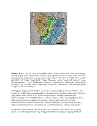Gambar 8: Peta Nevada Pusat menunjukkan lokasi endapan jenis Carlin dan kecenderungan-
kecenderungan, relatif ke tepi thrust Paleozoic utama (putih) dan batasan antara kerak benua dan
kerak samudera di basement (kuning, didefinisikan dengan 87Sr/86Sr (i)=0,706;. dari Tosdal et
al., 2000). CT=Carlin Trend, BMET=Battle Mountain Eureka Trend, GT=Getchell Trend,
IT=Independence Trend. Background berwarna menunjukkan lingkungan pengendapan
Paleozoic yang dominan, dengan lingkungan lereng-fasies (transisional) yang menguntungkan
ditunjukkan dalam warna hijau.
Penanggalan langsung mineral terkait ore dan dyke terkait di endapan raksasa Getchell, Twin
Creeks, dan Goldstrike menunjukkan bahwa mineralisasi emas diendapkan dalam interval waktu
yang sempit, antara 40 dan 36 Ma, pada waktu transisi dari tektonik kompresional ke
ekstensional di Nevada Pusat (Arehart et al., 2003; Cline et al., 2005; Ressel dan Henry, 2006).
Pekerjaan terbaru menggunakan termokronologi fission-track apatit telah lebih jauh
mendokumentasikan peristiwa termal berskala distrik sekitar 40 Ma di atas tren Carlin utara,
yang kemungkinan mewakili jejak termal dari sistem termineralisasi (Hickey et al., 2005a).
Endapan dan distrik terbesar, Getchell, Cortez, dan Goldstrike, secara spasial terkait dengan
pluton Mesozoikum pra-mineral yang dianggap telah berperan sebagai penopang struktural
 