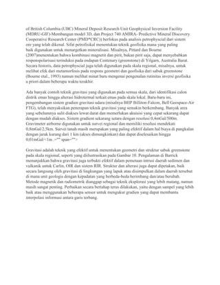 of British Columbia (UBC) Mineral Deposit Research Unit Geophysical Inversion Facility
(MDRU-GIF)-Membangun model 3D, dan Project 740 AMIRA- Predictive Mineral Discovery
Cooperative Research Center (PMD*CRC)) berfokus pada analisis petrophyscial dari sistem
ore yang telah dikenal. Sifat petrofisikal menentukan teknik geofisika mana yang paling
baik digunakan untuk menargetkan mineralisasi. Misalnya, Pittard dan Bourne
(2007)menentukan bahwa kombinasi magnetit dan pirit, bukan pirit saja, dapat menyebabkan
responspolarisasi terinduksi pada endapan Centenary (greenstone) di Yilgarn, Australia Barat.
Secara historis, data petrophyscial juga telah digunakan pada skala regional, misalnya, untuk
melihat efek dari metamorfosis pada respons geometri dan geofisika dari sabuk greenstone
(Bourne etal., 1993) namun melihat minat baru mengenai pengenalan rutinitas inversi geofisika
a priori dalam beberapa waktu terakhir.
Ada banyak contoh teknik gravitasi yang digunakan pada semua skala, dari identifikasi calon
distrik emas hingga alterasi hidrotermal terkait emas pada skala lokal. Baru-baru ini,
pengembangan sistem gradien gravitasi udara (misalnya BHP Billiton-Falcon, Bell Geospace-Air
FTG), telah menyaksikan penerapan teknik gravitasi yang semakin berkembang. Banyak area
yang sebelumnya sulit diakses lewat darat dan memerlukan akuisisi yang cepat sekarang dapat
dengan mudah diakses. Sistem gradient sekarang setara dengan resolusi 0,4mGal/500m.
Gravimeter airborne digunakan untuk survei regional dan memiliki resolusi mendekati
0,8mGal/2,5km. Survei tanah masih merupakan yang paling efektif dalam hal biaya di pangkalan
dengan jarak kurang dari 1 km (akses dimungkinkan) dan dapat diselesaikan hingga
0,01mGal/<1m .="" span="">
Gravitasi adalah teknik yang efektif untuk menentukan geometri dan struktur sabuk greenstone
pada skala regional, seperti yang diilustrasikan pada Gambar 10. Pengalaman di Barrick
menunjukkan bahwa gravitasi juga terbukti efektif dalam pemetaan intrusi daerah sedimen dan
vulkanik untuk Carlin, OIR dan sistem RIR. Struktur dan alterasi juga dapat dipetakan, baik
secara langsung oleh gravitasi di lingkungan yang lapuk atau disimpulkan dalam daerah tersebut
di mana unit geologis dengan kepadatan yang berbeda-beda berimbang dan/atau berubah.
Metode magnetik dan radiometrik dianggap sebagai teknik eksplorasi yang lebih matang, namun
masih sangat penting. Perbaikan secara bertahap terus dilakukan, yaitu dengan sampel yang lebih
baik atau menggunakan beberapa sensor untuk mengukur gradien yang dapat membantu
interpolasi informasi antara garis terbang.
 