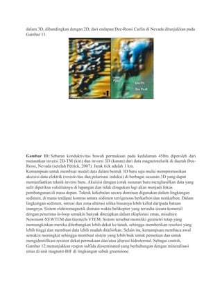 dalam 3D, dibandingkan dengan 2D, dari endapan Dee-Rossi Carlin di Nevada ditunjukkan pada
Gambar 11.
Gambar 11: Sebaran konduktivitas bawah permukaan pada kedalaman 450m diperoleh dari
menautkan inversi 2D-TM (kiri) dan inversi 3D (kanan) dari data magnetotelurik di daerah Dee-
Rossi, Nevada (setelah Petrick, 2007). Jarak tick adalah 1 km.
Kemampuan untuk membuat model data dalam bentuk 3D baru saja mulai mempromosikan
akuisisi data elektrik (resistivitas dan polarisasi induksi) di berbagai susunan 3D yang dapat
memanfaatkan teknik inversi baru. Akuisisi dengan corak susunan baru menghasilkan data yang
sulit diperiksa validitasnya di lapangan dan tidak diragukan lagi akan menjadi fokus
pembangunan di masa depan. Teknik kekebalan secara dominan digunakan dalam lingkungan
sedimen, di mana terdapat kontras antara sedimen terrigenous berkarbon dan nonkarbon. Dalam
lingkungan sedimen, intrusi dan zona alterasi silika biasanya lebih kebal daripada batuan
inangnya. Sistem elektromagnetik domain waktu helikopter yang tersedia secara komersil
dengan penerima in-loop semakin banyak diterapkan dalam eksplorasi emas, misalnya
Newmont-NEWTEM dan Geotech-VTEM. Sistem tersebut memiliki geometri tetap yang
memungkinkan mereka diterbangkan lebih dekat ke tanah, sehingga memberikan resolusi yang
lebih tinggi dan membuat data lebih mudah ditafsirkan. Selain itu, kemampuan membaca awal
semakin meningkat sehingga membuat sistem yang lebih baik untuk pemetaan dan untuk
mengidentifikasi resistor dekat permukaan dan/atau alterasi hidrotermal. Sebagai contoh,
Gambar 12 menunjukkan respon sulfida disseminated yang berhubungan dengan mineralisasi
emas di unit magnetit-BIF di lingkungan sabuk greenstone.
 