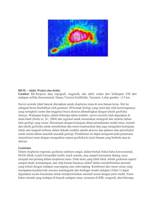 HEM – Akhir Waktu (6m detik)
Gambar 12: Respons data topografi, magnetik, dan akhir waktu dari helikopter EM dari
endapan sulfida disseminated, Danau Victoria Goldfields, Tanzania. Lebar gambar ~2,5 km.
Survei seismik tidak banyak diterapkan untuk eksplorasi emas di area batuan keras. Hal ini
sebagian besar disebabkan oleh geometri 3D kontak litologi yang rumit dan sifat kemiringannya
yang seringkali curam dan tingginya biaya akuisisi dibandingkan dengan teknik geofisika
lainnya. Walaupun begitu, dalam beberapa tahun terakhir, survei seismik telah digunakan di
skala lokal (Stoltz et. Al., 2004) dan regional untuk memetakan stratigrafi dan struktur dalam
latar geologi yang sesuai. Bersamaan dengan kemajuan dalam pemahaman model emas, metode
dan teknik geofisika untuk menafsirkan dan memvisualisasikan data juga mengalami kemajuan.
Salah satu langkah terbesar dalam dekade terakhir adalah akuisisi dan aplikasi data petrofisikal
untuk memecahkan masalah-masalah geologi. Pendekatan ini dapat mengarah pada penemuan
mineralisasi emas dengan mengaitkan respon geofisika ke jenis batuan yang berbeda atau ke
alterasi.
Geokimia
Dalam eksplorasi regional, geokimia sedimen sungai, dalam bentuk fraksi halus konvensional,
BLEG (Bulk Leach Extractable Gold), leach sianida, atau sampel konsentrat dulang, terus
menjadi alat penting dalam eksplorasi emas. Pada skala yang lebih lokal, teknik geokimia seperti
sampel tanah, ketimpangan, dan chip batuan biasanya efektif dalam mendefinisikan anomali
yang terkait dengan endapan outcropping atau subcropping. Kombinasi dari unsur-unsur yang
merupakan karakteristik asosiasi metalogenik dari berbagai model endapan (Tabel 1) dapat
digunakan secara bersamaan untuk memprioritaskan anomali sesuai dengan jenis model. Emas
bebas mentah yang terdapat di banyak endapan emas, terutama di RIR, orogenik, dan beberapa
 