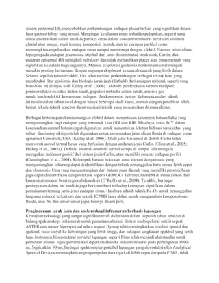 sistem epitermal LS, menyebabkan perkembangan endapan placer terkait yang signifikan dalam
latar geomorfologi yang sesuai. Mengingat ketahanan emas terhadap pelapukan, seperti yang
didokumentasikan dalam analisis partikel emas dalam konsentrat mineral berat dari sedimen
glasial atau sungai, studi tentang komposisi, bentuk, dan isi cakupan partikel emas
memungkinkan pelacakan endapan emas sampai sumbernya dengan efektif. Namun, mineralisasi
hipogen pada endapan greenstone atipikal dari jenis disseminated stockwork, Carlin, dan
endapan epitermal HS seringkali refraktori dan tidak meluruhkan placer atau emas mentah yang
signifikan ke dalam lingkungannya. Metode eksplorasi geokimia nonkonvensional menjadi
semakin penting bersamaan dengan majunya eksplorasi ke daerah-daerah yang lebih dalam.
Selama sepuluh tahun terakhir, kita telah melihat perkembangan berbagai teknik baru yang
mendeteksi fitur geokimia dan biologis jarak jauh (farfield) dari endapan mineral, seperti yang
baru-baru ini ditinjau oleh Kelley et al. (2006) . Metode pendeteksian terbaru meliputi:
potensireduksi-oksidasi dalam tanah, populasi mikroba dalam tanah, analisis gas
tanah, leach selektif, konsentrasi halogen, dan komposisi isotop. Kebanyakan dari teknik
ini masih dalam tahap awal dengan hanya beberapa studi kasus, namun dengan penelitian lebih
lanjut, teknik-teknik tersebut dapat menjadi teknik yang menjanjikan di masa depan.
Berbagai kriteria petrokimia mungkin efektif dalam menentukan kelompok batuan beku yang
menguntungkan bagi endapan yang termasuk klan OIR dan RIR. Misalnya, rasio Sr/Y dalam
keseluruhan sampel batuan dapat digunakan untuk menentukan lelehan hidrous teroksidasi yang
subur, dan isotop oksigen telah digunakan untuk menentukan jalur aliran fluida di endapan emas
epitermal Comstock, USA (Kelley et al. 2006). Studi jalur fisi apatit di distrik Carlin telah
menyoroti aureol termal besar yang berkaitan dengan endapan jenis Carlin (Cline et al., 2005;
Hickey et al., 2005a). Definisi anomali-anomali termal serupa di tempat lain mungkin
merupakan indikator positif dari sistem jenis Carlin, atau memiliki potensi endapan porfiri
(Cunningham et al., 2004). Kelompok batuan beku dan zona alterasi dengan usia yang
menguntungkan sekarang dapat diidentifikasi dengan teknik penanggalan baru secara lebih cepat
dan ekonomis. Usia yang menguntungkan dari batuan pada daerah yang memiliki prospek besar
juga dapat diidentifikasi dengan teknik seperti GEMOCs TerraneChronTM di mana zirkon dari
konsentrat mineral berat regional dianalisis (O’Reilly et al., 2004). Terakhir, berbagai
peningkatan dalam hal analisis juga berkontribusi terhadap kemajuan signifikan dalam
pemahaman tentang jenis-jenis endapan emas. Hasilnya adalah teknik Re-Os untuk penanggalan
langsung mineral terkait ore dan teknik ICPMS laser ablasi untuk menganalisis komposisi ore-
fluida, atau Au dan unsur-unsur jejak lainnya dalam pirit.
Penginderaan jarak jauh dan spektroskopi inframerah berbasis lapangan
Kemajuan teknologi yang sangat signifikan telah diciptakan dalam sepuluh tahun terakhir di
bidang spektroskopi inframerah untuk pemetaan alterasi. Sistem multispektral satelit seperti
ASTER dan sensor hiperspektral udara seperti Hymap telah meningkatkan resolusi spasial dan
spektral, rasio sinyal-ke-kebisingan yang lebih tinggi, dan cakupan jangkauan spektral yang lebih
luas. Instrumen hiperspektral portabel lapangan seperti Pima telah menjadi alat standar untuk
pemetaan alterasi sejak pertama kali diperkenalkan ke industri mineral pada pertengahan 1990-
an. Sejak akhir 90-an, berbagai spektrometer portabel lapangan yang diproduksi oleh Analytical
Spectral Devices memungkinkan pengumpulan data tiga kali lebih cepat daripada PIMA, tidak
 