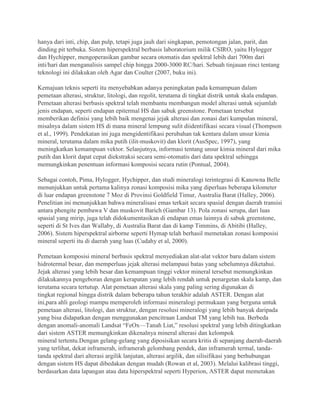 hanya dari inti, chip, dan pulp, tetapi juga jauh dari singkapan, pemotongan jalan, parit, dan
dinding pit terbuka. Sistem hiperspektral berbasis laboratorium milik CSIRO, yaitu Hylogger
dan Hychipper, mengoperasikan gambar secara otomatis dan spektral lebih dari 700m dari
inti/hari dan menganalisis sampel chip hingga 2000-3000 RC/hari. Sebuah tinjauan rinci tentang
teknologi ini dilakukan oleh Agar dan Coulter (2007, buku ini).
Kemajuan teknis seperti itu menyebabkan adanya peningkatan pada kemampuan dalam
pemetaan alterasi, struktur, litologi, dan regolit, terutama di tingkat distrik untuk skala endapan.
Pemetaan alterasi berbasis spektral telah membantu membangun model alterasi untuk sejumlah
jenis endapan, seperti endapan epitermal HS dan sabuk greenstone. Pemetaan tersebut
memberikan definisi yang lebih baik mengenai jejak alterasi dan zonasi dari kumpulan mineral,
misalnya dalam sistem HS di mana mineral lempung sulit diidentifikasi secara visual (Thompson
et al., 1999). Pendekatan ini juga mengidentifikasi perubahan tak kentara dalam unsur kimia
mineral, terutama dalam mika putih (ilit-muskovit) dan klorit (AusSpec, 1997), yang
meningkatkan kemampuan vektor. Selanjutnya, informasi tentang unsur kimia mineral dari mika
putih dan klorit dapat cepat diekstraksi secara semi-otomatis dari data spektral sehingga
memungkinkan penentuan informasi komposisi secara rutin (Pontual, 2004).
Sebagai contoh, Pima, Hylogger, Hychipper, dan studi mineralogi terintegrasi di Kanowna Belle
menunjukkan untuk pertama kalinya zonasi komposisi mika yang diperluas beberapa kilometer
di luar endapan greenstone 7 Moz di Provinsi Goldfield Timur, Australia Barat (Halley, 2006).
Penelitian ini menunjukkan bahwa mineralisasi emas terkait secara spasial dengan daerah transisi
antara phengite pembawa V dan muskovit Barich (Gambar 13). Pola zonasi serupa, dari luas
spasial yang mirip, juga telah didokumentasikan di endapan emas lainnya di sabuk greenstone,
seperti di St Ives dan Wallaby, di Australia Barat dan di kamp Timmins, di Abitibi (Halley,
2006). Sistem hiperspektral airborne seperti Hymap telah berhasil memetakan zonasi komposisi
mineral seperti itu di daerah yang luas (Cudahy et al, 2000).
Pemetaan komposisi mineral berbasis spektral menyediakan alat-alat vektor baru dalam sistem
hidrotermal besar, dan memperluas jejak alterasi melampaui batas yang sebelumnya diketahui.
Jejak alterasi yang lebih besar dan kemampuan tinggi vektor mineral tersebut memungkinkan
dilakukannya pengeboran dengan kerapatan yang lebih rendah untuk penargetan skala kamp, dan
terutama secara tertutup. Alat pemetaan alterasi skala yang paling sering digunakan di
tingkat regional hingga distrik dalam beberapa tahun terakhir adalah ASTER. Dengan alat
ini,para ahli geologi mampu memperoleh informasi mineralogi permukaan yang berguna untuk
pemetaan alterasi, litologi, dan struktur, dengan resolusi mineralogi yang lebih banyak daripada
yang bisa didapatkan dengan menggunakan pencitraan Landsat TM yang lebih tua. Berbeda
dengan anomali-anomali Landsat “FeOx—Tanah Liat,” resolusi spektral yang lebih ditingkatkan
dari sistem ASTER memungkinkan dikenalnya mineral alterasi dan kelompok
mineral tertentu.Dengan gelang-gelang yang diposisikan secara kritis di sepanjang daerah-daerah
yang terlihat, dekat inframerah, inframerah gelombang pendek, dan inframerah termal, tanda-
tanda spektral dari alterasi argilik lanjutan, alterasi argilik, dan silisifikasi yang berhubungan
dengan sistem HS dapat dibedakan dengan mudah (Rowan et al, 2003). Melalui kalibrasi tinggi,
berdasarkan data lapangan atau data hiperspektral seperti Hyperion, ASTER dapat memetakan
 