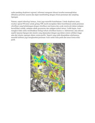 sudut pandang eksplorasi regional, informasi mengenai alterasi tersebut memungkinkan
dibuatnya prioritas sasaran dan dapat membimbing dengan efisien pemetaan dan sampling
lapangan.
Namun, seperti teknologi lainnya, Aster juga memiliki keterbatasan. Untuk eksplorasi emas,
resolusi spasial 90 meter untuk gelang TIR masih merupakan faktor keterbatasan untuk pemetaan
silisifikasi yang berhubungan dengan silisifikasi urat kuarsa dan corak stockwork dalam endapan
bersulfidasi rendah, endapan sabuk greenstone dan endapan terkait intrusi. Lebih lanjut, Aster
mungkin tidak selalu membedakan litologi terkait silisifikasi kuarsa vs. hidrotermal; atau alterasi
argilik lanjutan hipogen dari alunite yang dipanaskan dengan uap dalam sistem sulfidasi tinggi
atau dari alunite supergen dalam sistem porfiri. Seperti yang telah ditunjukkan sebelumnya,
masalah kalibrasi juga menghambat pemetaan Aster untuk mika putih dan unsur kimia mika
putih.
 