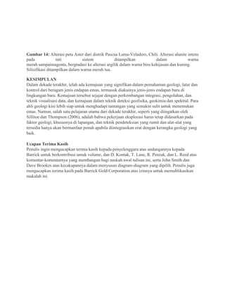 Gambar 14: Alterasi peta Aster dari distrik Pascua Lama-Veladero, Chili. Alterasi alunite intens
pada inti sistem ditampilkan dalam warna
merah sampaimagenta, bergradasi ke alterasi argilik dalam warna biru kehijauan dan kuning.
Silisifikasi ditampilkan dalam warna merah tua.
KESIMPULAN
Dalam dekade terakhir, telah ada kemajuan yang signifikan dalam pemahaman geologi, latar dan
kontrol dari beragam jenis endapan emas, termasuk diakuinya jenis-jenis endapan baru di
lingkungan baru. Kemajuan tersebut sejajar dengan perkembangan integrasi, pengolahan, dan
teknik visualisasi data, dan kemajuan dalam teknik deteksi geofisika, geokimia dan spektral. Para
ahli geologi kini lebih siap untuk menghadapi tantangan yang semakin sulit untuk menemukan
emas. Namun, salah satu pelajaran utama dari dekade terakhir, seperti yang diingatkan oleh
Sillitoe dan Thompson (2006), adalah bahwa pekerjaan eksplorasi harus tetap didasarkan pada
faktor geologi, khususnya di lapangan, dan teknik pendeteksian yang rumit dan alat-alat yang
tersedia hanya akan bermanfaat penuh apabila diintegrasikan erat dengan kerangka geologi yang
baik.
Ucapan Terima Kasih
Penulis ingin mengucapkan terima kasih kepada penyelenggara atas undangannya kepada
Barrick untuk berkontribusi untuk volume, dan D. Kontak, T. Lane, R. Penzak, dan L. Reed atas
komentar-komentarnya yang membangun bagi naskah awal tulisan ini, serta John Smith dan
Dave Brookes atas kecakapannya dalam menyusun diagram-diagram yang dipilih. Penulis juga
mengucapkan terima kasih pada Barrick Gold Corporation atas izinnya untuk memublikasikan
makalah ini.
 