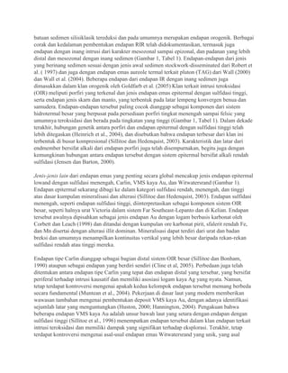 batuan sedimen silisiklasik tereduksi dan pada umumnya merupakan endapan orogenik. Berbagai
corak dan kedalaman pembentukan endapan RIR telah didokumentasikan, termasuk juga
endapan dengan inang intrusi dari karakter mesozonal sampai epizonal, dan padanan yang lebih
distal dan mesozonal dengan inang sedimen (Gambar 1, Tabel 1). Endapan-endapan dari jenis
yang berinang sedimen sesuai dengan jenis awal sedimen stockwork-disseminated dari Robert et
al. ( 1997) dan juga dengan endapan emas aureole termal terkait pluton (TAG) dari Wall (2000)
dan Wall et al. (2004). Beberapa endapan dari endapan IR dengan inang sedimen juga
dimasukkan dalam klan orogenik oleh Goldfarb et al. (2005) Klan terkait intrusi teroksidasi
(OIR) meliputi porfiri yang terkenal dan jenis endapan emas epitermal dengan sulfidasi tinggi,
serta endapan jenis skarn dan manto, yang terbentuk pada latar lempeng konvergen benua dan
samudera. Endapan-endapan tersebut paling cocok dianggap sebagai komponen dari sistem
hidrotermal besar yang berpusat pada persediaan porfiri tingkat menengah sampai felsic yang
umumnya teroksidasi dan berada pada tingkatan yang tinggi (Gambar 1, Tabel 1). Dalam dekade
terakhir, hubungan genetik antara porfiri dan endapan epitermal dengan sulfidasi tinggi telah
lebih ditegaskan (Heinrich et al., 2004), dan disebutkan bahwa endapan terbesar dari klan ini
terbentuk di busur kompresional (Sillitoe dan Hedenquist, 2003). Karakteristik dan latar dari
endmember bersifat alkali dari endapan porfiri juga telah disempurnakan, begitu juga dengan
kemungkinan hubungan antara endapan tersebut dengan sistem epitermal bersifat alkali rendah
sulfidasi (Jensen dan Barton, 2000).
Jenis-jenis lain dari endapan emas yang penting secara global mencakup jenis endapan epitermal
lowand dengan sulfidasi menengah, Carlin, VMS kaya Au, dan Witwatersrand (Gambar 1).
Endapan epitermal sekarang dibagi ke dalam kategori sulfidasi rendah, menengah, dan tinggi
atas dasar kumpulan mineralisasi dan alterasi (Sillitoe dan Hedenquist, 2003). Endapan sulfidasi
menengah, seperti endapan sulfidasi tinggi, diinterpretasikan sebagai komponen sistem OIR
besar, seperti halnya urat Victoria dalam sistem Far Southeast-Lepanto dan di Kelian. Endapan
tersebut awalnya dipisahkan sebagai jenis endapan Au dengan logam berbasis karbonat oleh
Corbett dan Leach (1998) dan ditandai dengan kumpulan ore karbonat pirit, sfalerit rendah Fe,
dan Mn disertai dengan alterasi illit dominan. Mineralisasi dapat terdiri dari urat dan badan
breksi dan umumnya menampilkan kontinuitas vertikal yang lebih besar daripada rekan-rekan
sulfidasi rendah atau tinggi mereka.
Endapan tipe Carlin dianggap sebagai bagian distal sistem OIR besar (Sillitoe dan Bonham,
1990) ataupun sebagai endapan yang berdiri sendiri (Cline et al, 2005). Perbedaan juga telah
ditentukan antara endapan tipe Carlin yang tepat dan endapan distal yang tersebar, yang bersifat
periferal terhadap intrusi kausatif dan memiliki asosiasi logam kaya Ag yang nyata. Namun,
tetap terdapat kontroversi mengenai apakah kedua kelompok endapan tersebut memang berbeda
secara fundamental (Muntean et al., 2004). Pekerjaan di dasar laut yang modern memberikan
wawasan tambahan mengenai pembentukan deposit VMS kaya Au, dengan adanya identifikasi
sejumlah latar yang menguntungkan (Huston, 2000; Hannington, 2004). Pengakuan bahwa
beberapa endapan VMS kaya Au adalah unsur bawah laut yang setara dengan endapan dengan
sulfidasi tinggi (Sillitoe et al., 1996) menempatkan endapan tersebut dalam klan endapan terkait
intrusi teroksidasi dan memiliki dampak yang signifikan terhadap eksplorasi. Terakhir, tetap
terdapat kontroversi mengenai asal-usul endapan emas Witwatersrand yang unik, yang asal
 