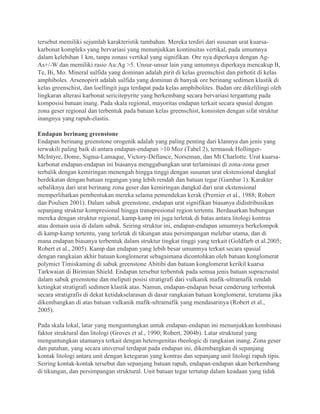 tersebut memiliki sejumlah karakteristik tambahan. Mereka terdiri dari susunan urat kuarsa-
karbonat kompleks yang bervariasi yang menunjukkan kontinuitas vertikal, pada umumnya
dalam kelebihan 1 km, tanpa zonasi vertikal yang signifikan. Ore nya diperkaya dengan Ag-
As+/-W dan memiliki rasio Au:Ag >5. Unsur-unsur lain yang umumnya diperkaya mencakup B,
Te, Bi, Mo. Mineral sulfida yang dominan adalah pirit di kelas greenschist dan pirhotit di kelas
amphiboles. Arsenopirit adalah sulfida yang dominan di banyak ore berinang sedimen klastik di
kelas greenschist, dan loellingit juga terdapat pada kelas amphibolites. Badan ore dikelilingi oleh
lingkaran alterasi karbonat sericitepyrite yang berkembang secara bervariasi tergantung pada
komposisi batuan inang. Pada skala regional, mayoritas endapan terkait secara spasial dengan
zona geser regional dan terbentuk pada batuan kelas greenschist, konsisten dengan sifat struktur
inangnya yang rapuh-elastis.
Endapan berinang greenstone
Endapan berinang greenstone orogenik adalah yang paling penting dari klannya dan jenis yang
terwakili paling baik di antara endapan-endapan >10 Moz (Tabel 2), termasuk Hollinger-
McIntyre, Dome, Sigma-Lamaque, Victory-Defiance, Norseman, dan Mt Charlotte. Urat kuarsa-
karbonat endapan-endapan ini biasanya menggabungkan urat terlaminasi di zona-zona geser
terbalik dengan kemiringan menengah hingga tinggi dengan susunan urat ekstensional dangkal
berdekatan dengan batuan regangan yang lebih rendah dan batuan tegar (Gambar 1). Karakter
sebaliknya dari urat berinang zona geser dan kemiringan dangkal dari urat ekstensional
memperlihatkan pembentukan mereka selama pemendekan kerak (Premier et al., 1988; Robert
dan Poulsen 2001). Dalam sabuk greenstone, endapan urat signifikan biasanya didistribusikan
sepanjang struktur kompresional hingga transpresional region tertentu. Berdasarkan hubungan
mereka dengan struktur regional, kamp-kamp ini juga terletak di batas antara litologi kontras
atau domain usia di dalam sabuk. Seiring struktur ini, endapan-endapan umumnya berkelompok
di kamp-kamp tertentu, yang terletak di tikungan atau persimpangan melebar utama, dan di
mana endapan biasanya terbentuk dalam struktur tingkat tinggi yang terkait (Goldfarb et al.2005;
Robert et al., 2005). Kamp dan endapan yang lebih besar umumnya terkait secara spasial
dengan rangkaian akhir batuan konglomerat sebagaimana dicontohkan oleh batuan konglomerat
polymict Timiskaming di sabuk greenstone Abitibi dan batuan konglomerat kerikil kuarsa
Tarkwaian di Birimian Shield. Endapan tersebut terbentuk pada semua jenis batuan supracrustal
dalam sabuk greenstone dan meliputi posisi stratigrafi dari vulkanik mafik-ultramafik rendah
ketingkat stratigrafi sedimen klastik atas. Namun, endapan-endapan besar cenderung terbentuk
secara stratigrafis di dekat ketidakselarasan di dasar rangkaian batuan konglomerat, terutama jika
dikembangkan di atas batuan vulkanik mafik-ultramafik yang mendasarinya (Robert et al.,
2005).
Pada skala lokal, latar yang menguntungkan untuk endapan-endapan ini menunjukkan kombinasi
faktor struktural dan litologi (Groves et al., 1990; Robert, 2004b). Latar struktural yang
menguntungkan utamanya terkait dengan heterogenitas rheologic di rangkaian inang. Zona geser
dan patahan, yang secara universal terdapat pada endapan ini, dikembangkan di sepanjang
kontak litologi antara unit dengan ketegaran yang kontras dan sepanjang unit litologi rapuh tipis.
Seiring kontak-kontak tersebut dan sepanjang batuan rapuh, endapan-endapan akan berkembang
di tikungan, dan persimpangan struktural. Unit batuan tegar tertutup dalam keadaan yang tidak
 