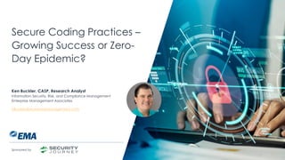 | @ema_research
Secure Coding Practices –
Growing Success or Zero-
Day Epidemic?
Ken Buckler, CASP, Research Analyst
Information Security, Risk, and Compliance Management
Enterprise Management Associates
KBuckler@enterprisemanagement.com
Sponsored by
 